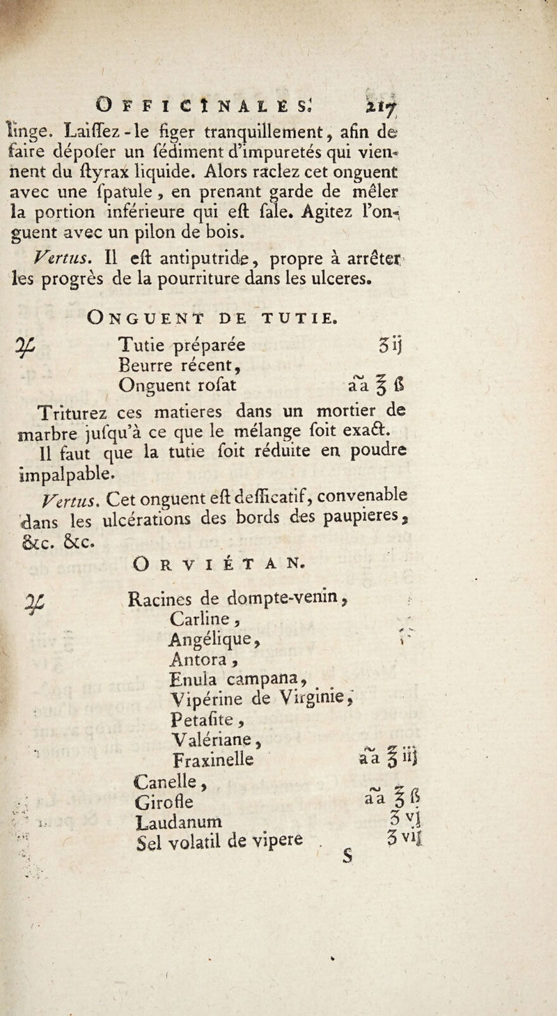 linge. Laiffez-le figer tranquillement, afin de faire dépofer un fédiment d’impuretés qui vieil* neut du ftyrax liquide. Alors raclez cet onguent avec une fpatule, en prenant garde de mêler la portion inférieure qui eft fale. Agitez l’on* guent avec un pilon de bois. Vertus. Il eft antiputride, propre à arrêter les progrès de la pourriture dans les ulcérés. Onguent de tutie. Ofi Tutie préparée 5ij Beurre récent, Onguent rofat aa § 6 Triturez ces matières dans un mortier de marbre jufqu’à ce que le mélange (bit exaét. 11 faut que la tutie foit réduite en poudre impalpable. Vertus. Cet onguent eft defficatif, convenable dans les ulcérations des bords des paupières, tkc. &cc. Orviétan. I .* Racines de dompte-venin , Carline, Angélique, Antora, Enula campana, Vipérine de Virginie, petatite, Valériane, Fraxinelle Canelle, Girofle Laudanum Sel volatil de vipere S