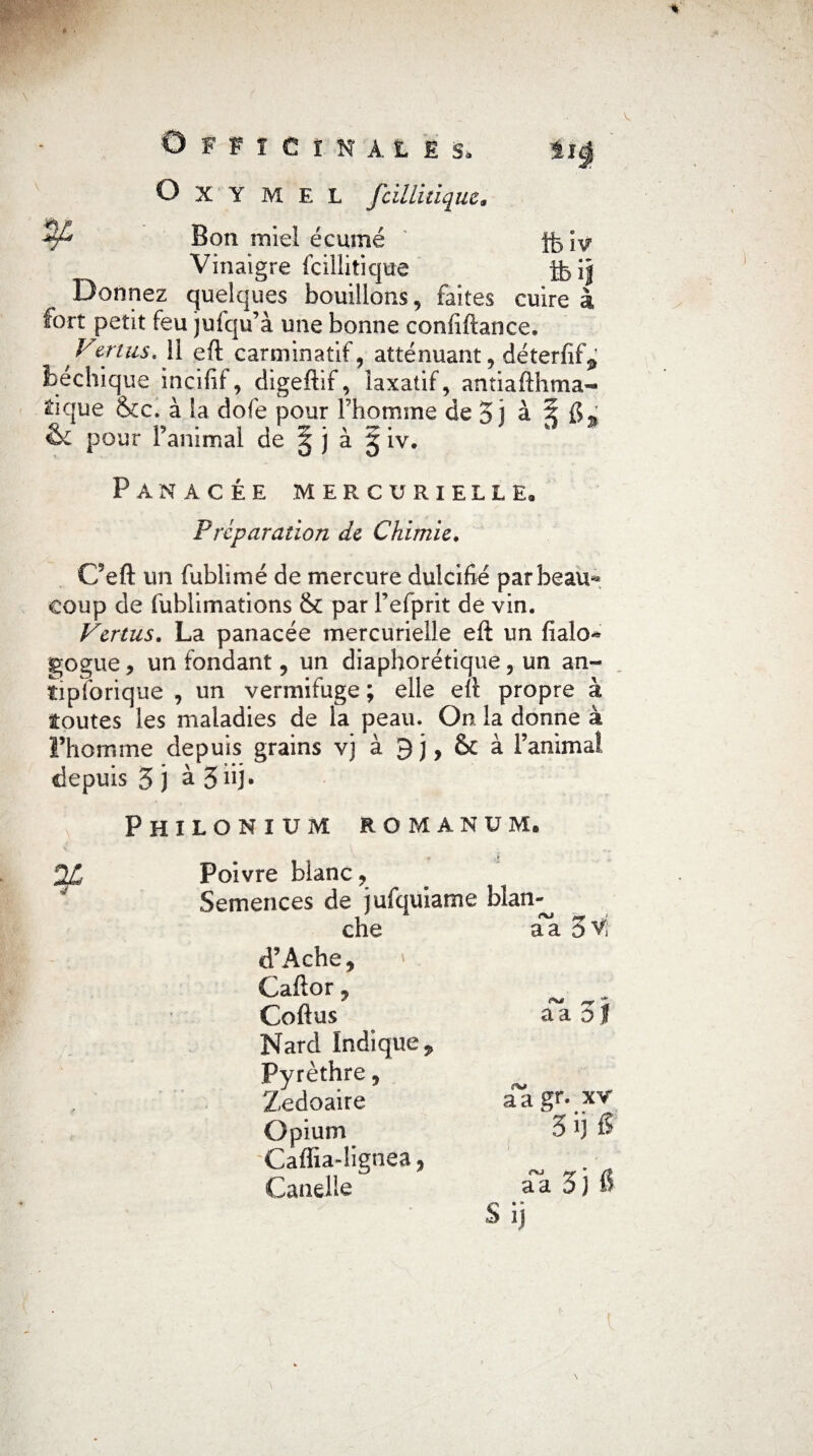 Officinale s. iig ' O X Y M E L fcilli tique* Bon miel écumé j^iy Vinaigre fciîlitique fti$ Donnez quelques bouillons, faites cuire à fort petit feu jufqu’à une bonne confiftance, Ven us, li eft carminatif, atténuant, déterfif^ bechique incifif, digeftif, laxatif, antiafthma- ^ique &c. à la dofe pour l’homme de 5 j à 5 f>- &c pour l’animal de 5 j à § iv. Panacée mercurielle» Préparation de Chimie. C’eft un fublimé de mercure dulcifié par beau* coup de fublimations & par Fefprit de vin. Vertus. La panacée mercurielle eft un fialo- gogue, un fondant, un diaphorétique, un an~ tipforique , un vermifuge ; elle eft propre à toutes les maladies de la peau. On la donne à l’homme depuis grains vj à & à l’anima! depuis 5 ) à 5 dj. Philonium RO manu m» Poivre blanc ? Semences de jufquiame blan¬ che aa 5V d’Ache, Caftor, Coftus Nard Indique ÿ Pyrèthre, Zedoaire Opium Caffia-lignea, Candie aa gf • xv 5i)f? aa Sj & Si]