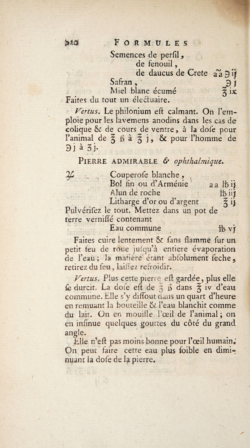 Semences de perfil, de fenouil , de daucus de Crete Safran , Miel blanc écume > Faites du tout un élecluaire. Virius. Le philonium eft calmant. On rem¬ ploie pour les lavemens anodins dans les cas de colique & de cours de ventre 5 à la dofe pour Fanimal de § fl à g j r & pour l’homme de 3} à 5 j- Pierre admirable & ophthalmique. \ aafhij ibüj IjL ^ Couperofe blanche, Bol fin ou d’Arménie Alun de roche Litharge d’or ou d’argent Fulvérifez le tout. Mettez dans un pot de terre verniffé contenant Eau commune ffe vj Faites cuire lentement & fans flamme fur un petit feu de roue jufqu’à entière évaporation de feau ; la matière étant absolument feche3 retirez du feu, laiffez refroidir. Vertus. Plus cette pierre eft gardée, plus elle fe durcit, La dofe eft de g fl dans § iv d’eau commune. Elle s’y diffout dans un quart d’heure en remuant la bouteille & l’eau blanchit comme du lait. On en mouille l’œil de l’animal ; on en infinue quelques gouttes du côté du grand angle. Elle n’eft pas moins bonne pour l’œil humain* On peut faire cette eau plus foible en dimh*. nuant la dofe de la pierre,