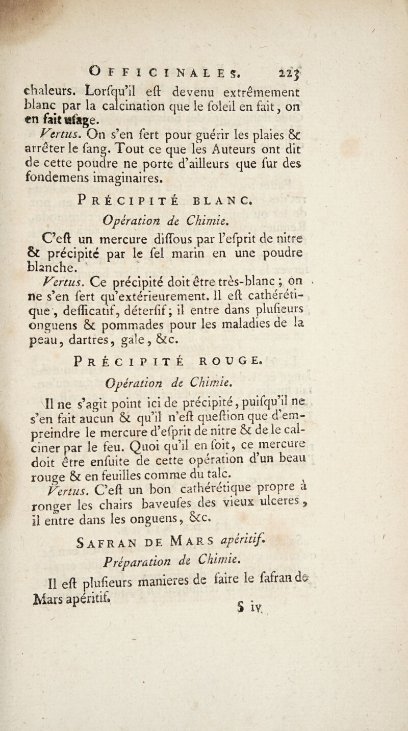 chaleurs. Lorfqu’il eft devenu extrêmement blanc par la calcination que le foleii en fait, on en fait tsfage. Vmus. On s’en fert pour guérir les plaies 81 arrêter le fang. Tout ce que les Auteurs ont dit de cette poudre ne porte d’ailleurs que fur des fondemens imaginaires. Précipité blanc. Opération de Chimie. Ceft un mercure diftous par l’efprit de nitre & précipité par le fel marin en une poudre blanche. Vmus. Ce précipité doit être très-blanc ; on * ne s’en fert qu’extérieurement. 11 eft cathéréti- que, defficatif, déterfif; il entre dans plufieurs onguens & pommades pour les maladies de la peau, dartres, gale, &c. Précipité rouge. Opération de Chimie. NI1 ne s’agit point ici de précipité, puifqu’iî ne s’en fait aucun & qu’il n’efl queftion que d em¬ preindre le mercure d’efprit de nitre & de le cal¬ ciner par le feu. Quoi qu il en foit, ce ^mercure doit être enfuite de cette opération d un beau rouge & en feuilles comme du talc. Vertus. Ceft un bon cathérétique propre a ronger les chairs baveufes des vieux uiceies , il entre dans les onguens, &c. Safran de Mars apéritif. Préparation de Chimie• Il eft plufieurs maniérés de faire le fafran d& Mars apéritif. . ) IVi ' /