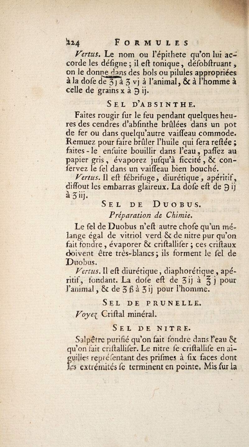 Vmus. Le nom ou l’épithete qu’on lui ac« corde les défigne ; il eft tonique , défobftruant , on le donne,.dans des bols ou pilules appropriées à la dofe de 3 J à 3 vj à l'animal, & à l’homme à celle de grains x à 9 ij. Sel d’absinthe, Faites rougir fur le feu pendant quelques heu¬ res des cendres d’abfînthe brûlées dans un pot de fer ou dans quelqu’autre vaiffeau commode. Remuez pour faire brûler l’huile qui fera reftée ; faites - le enfuite bouillir dans l’eau, paffez au papier gris , évaporez jufqu’à ficcité, & con- fervez le fel dans un vaiffeau bien bouché. Vertus. Il eft fébrifuge, diurétique, apéritif* diffout les embarras glaireux. La dofe eft de 9 ij â 3 iij. Sel de Düobus, Préparation de Chimie. Le fel de Duobus n’eft autre chofe qu’un mé¬ lange égal de vitriol verd & de nitre pur qu’on fait fondre , évaporer & criftallifer ; ces criftaux doivent être très-blancs ; ils forment le fel de Duobus. Vertus. Il eft diurétique, diaphorétique , apé¬ ritif, fondant. La dofe eft de 3 ij à ^ j pour l’animal, & de 3 à 3 ij pour l’homme. Sel de prunelle. Voyei Criftal minéral. Sel de nitre. Salpêtre purifié qu’on fait fondre dans Feau & qu’on fait criftallifer. Le nitre fe criftallife en ai- Î;uijles repréTentant des prifmes à fix faces dont fs extrémités fe terminent en pointe, Mis fur la