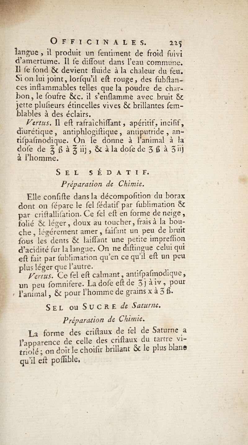 langue , il produit un fentiment de froid fuivi d’amertume. Il le diflout dans l’eau commune* îl fe tond & devient fluide à la chaleur du feu. Si on lui joint, lorfqu’il eft rouge, des fub(lan¬ ces inflammables telles que la poudre de char¬ bon, le foufre &c. il s’enflammé avec bruit &. jette pluiieurs étincelles vives & brillantes fem- blables à des éclairs. Vertus* îl eft rafraîehiflant, apéritif, incifif, diurétique , antiphlogiftique, antiputride , an- tifpafmodique. On le donne à F animai à la dofe de g fl à | iij , & à la dofe de 5 6 à 5 iij à Fhomme. Sel sédatif. Préparation de Chimie. Elle confifte dans la décompofition du borax dont on lé pare le fel fédatif par fublimation & par criftallifation. Ce fel eft en forme de neige, folié & léger, doux au toucher, fraisa la bou¬ che , légèrement amer, faifant un peu de bruit fous les dents & biffant une petite impreffion d’acidité fur la langue. On ne diftingue celui qui eft fait par fublimation qu’en ce qu’il eft un peu plus léger quel autre. Vertus. Ce fel eft calmant, antifpafmodique, un peu fomnifere. La dofe eft de 3 j a îv , poui Fatumal, 6c pour 1 homme de grains x a 0 fl» Sel ou Sucre de Saturne. Préparation de Chimie. La forme des criftaux de fel de Saturne a ['apparence de ceile des criftaux du tartre vi- triolé ; on doïtîe choifir brillant OC le plus clans qu’il eft poffible.