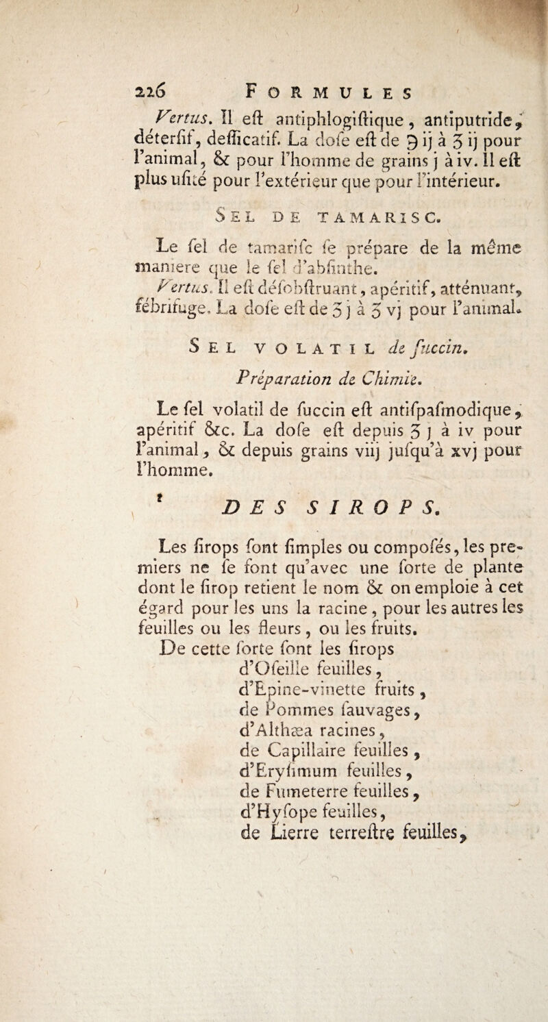 ^ Fer tus. II eft antiphlogiftique, antiputride* déterfit, deliicatif. La dofe eft cîe 9 ij à 3 ij pour l’animal, & pour l’homme de grains j àiv. Il eft plus ufké pour l’extérieur que pour l’intérieur. Sel de tamarisc. Le fei de ta manie fe prépare de la même manière que le feî d’abfinthe. Vertus* il eft défobftruant, apéritif, atténuant* fébrifuge, La dofe eft de 3 J à 5 vj pour FanimaL Sel volatil de fuccin. Préparation de Chimie. Le fel volatil de fuccin eft antifpafmodique* apéritif &c. La dofe eft depuis 3 ] à iv pour ranimai 9 & depuis grains viij jufqu’à xvj pour I homme. ' DES SIROPS. Les fîrops font fimples ou compofés,les pre« mi ers ne fe font qu’avec une forte de plante dont le firop retient le nom & on emploie à cet égard pour les uns la racine, pour les autres les feuilles ou les fleurs, ou les fruits. De cette forte font les drops d’Ofeille feuilles, d’Epine-vinette fruits* de Pommes fauvages, d’Alth C0 cl racines, de Capillaire feuilles* d’Eryfimum feuilles * \ J ^ ' de Fumeterre Feuilles, d’Hyfope feuilles, de Lierre terreftre feuilles *