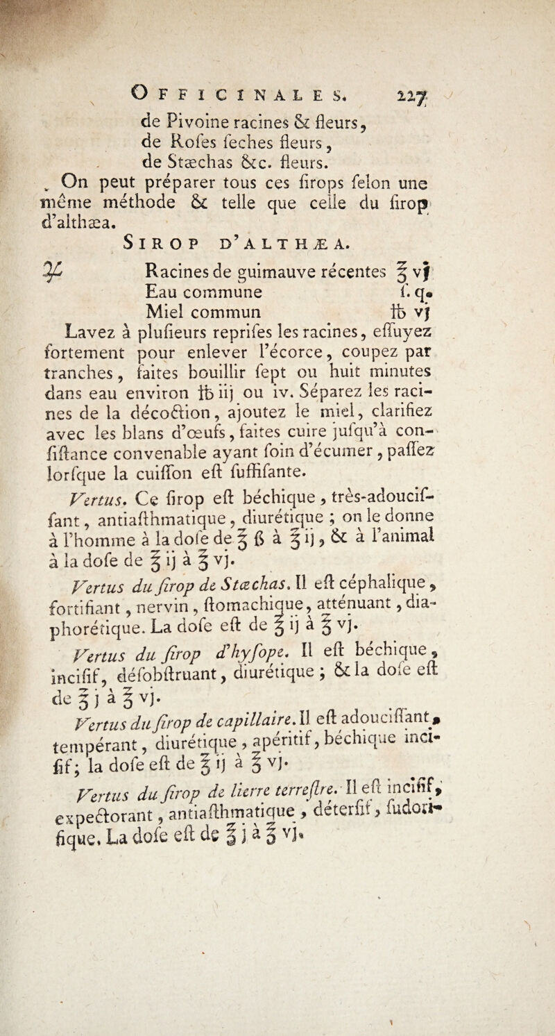 de Pivoine racines & fleurs , de Rofes feches fleurs , de Stæchas &e. fleurs. „ On peut préparer tous ces firops félon mie meme méthode telle que celle du firop d’althæa. Sirop d’althæa, % Racines de guimauve récentes g vf Eau commune f. q« Miel commun ib vjf Lavez à plufieurs reprifes les racines, effuyez fortement pour enlever l’écorce, coupez par tranches, faites bouillir lept ou huit minutes dans eau environ ib iij ou iv. Séparez les raci¬ nes de la décoétion, ajoutez le miel, clarifiez avec les blans d’œufs, faites cuire jufqu’a con- fiftance convenable ayant foin d’ecunier , paffez iorfque la cuiffon eft fuffifante. Vertus. Ce firop eft béchique, très-adoucif- fant, antiaflhmatique ,_diuréticjue ; on le donne à Thomme à la dofe de g a gi),& al animal à la dofe de § ij à g vj. Vertus du firop de Stæchas, Il eft céphalique , fortifiant, ner vin , ftomachique, atténuant, dia* phorétique. La dofe eft de g ij a g vj. Vertus du firop d hyfiope. It eft bechique 5 incifif, défobftruant, diurétique; &la dofe eft degjàgvj. Vertus du firop de capillaire.11 eft adouciüant » tempérant, diurétique^ apéritif, béchique ma- iif ; la dofe eft de g i) a § vj. Vertus du firop de lierre terrejlre. • Il efi incifif, expeftorant, antiaflhmatique * deteruf <> ludoa* fique* La dofe eft de § j à g vj* i