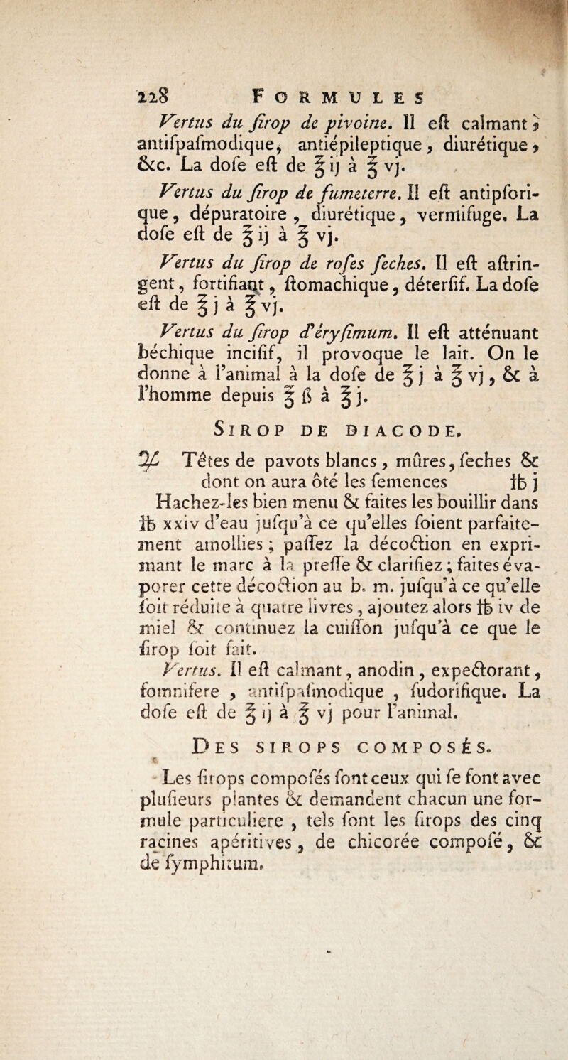 Vmus du firop de pivoine. H eft calmant * antifpafmodique, antiépileptique> diurétique* &c. La dofe eft de gij à ^ vj. Vertus du firop de fumetcrre.ll eft antipfori- que, dépuratoire , diurétique , vermifuge. La dofe eft de § ij à § vj. Vertus du firop de rofes feches. Il eft aftrin- gent, fortifiait, ftomachique , déterfif. La dofe eft de ^ j à ^ vj. Vertus du firop d'éryfîmum. Il eft atténuant béchique incifif, il provoque le lait. On le donne à l’animal à la dofe de § j à ^ vj, & à l’homme depuis § 6 à g j. Sirop de diacode. Têtes de pavots blancs , mûres, feches & dont on aura ôté les femences ib j Hachezdes bien menu & faites les bouillir dans ib xxiv d’eau jufqu’à ce qu’elles foient parfaite¬ ment amollies ; paflez la décoélion en expri¬ mant le marc à la preffe & clarifiez ; faites éva¬ porer cette décoction au b* m. jufqu’à ce qu’elle fbit réduite à quatre livres, ajoutez alors ib iv de miel & continuez la cmfïon jufqu’à ce que le firop loir fait. Vernis. Il eft calmant, anodin, expeéiorant, fomnifere , antifpafmodique , fudorifique. La dofe eft de § ij à ^ vj pour l’animal. Des sirops composés. •*, ’ ) Les firops compofes font ceux qui fe font avec plusieurs plantes <k demandent chacun une for¬ mule particulière , tels font les firops des cinq racines apéritives, de chicorée compofé, &c de fymphitum.