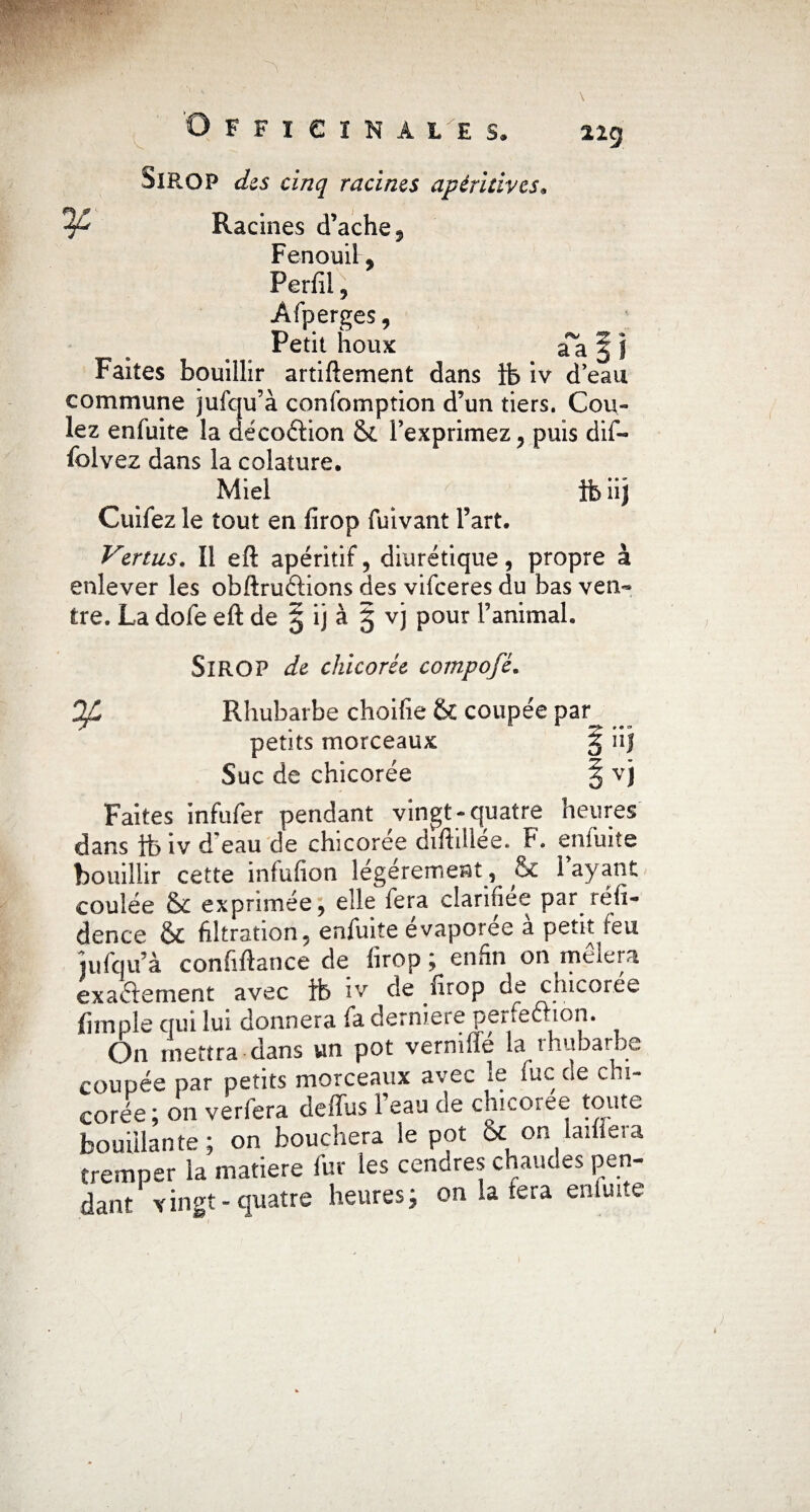 22g SlROP des cinq racines apèritives. Racines d’ache, Fenouil, Perfil Afperges, Petit houx aa § J Faites bouillir artiftement dans ib iv d eau commune jufqu’à confomption d’un tiers. Cou¬ lez enfuite la aécoéHon & l’exprimez, puis dif- folvez dans la colature. Miel 1b iij Cuifez le tout en firop fuivant l’art. Vertus. Il eft apéritif, diurétique, propre à enlever les obftruftions des vifeeres du bas ven¬ tre. La dofe eft de § ij à 5 vj pour l’animal. SlROP de chicorée compofé. Of Rhubarbe choifie & coupée par^ ^ petits morceaux § iij Suc de chicorée § vj Faites infufer pendant vingt-quatre heures dans ib iv d'eau de chicorée diftillée. F. enfuite bouillir cette iniufion légèrement, & 1 ayant coulée & exprimée, elle fera clarifiée par réfi- dence & filtration, enfuite evaporee a petit feu jufqu’à confiftance de firop ; enfin on mêlera exactement avec ib iv de firop de chicorée (impie qui lui donnera fa derniere perfeélion. On mettra dans un pot vernifîe la thubarbe coupée par petits morceaux avec le fuc de chi¬ corée ; on verfera deffus 1 eau de chicoiee toute bouillante; on bouchera le pot & on laifiera tremper la matière fur les cendres chaudes pen¬ dant vingt-quatre heures; on la fera enirnte