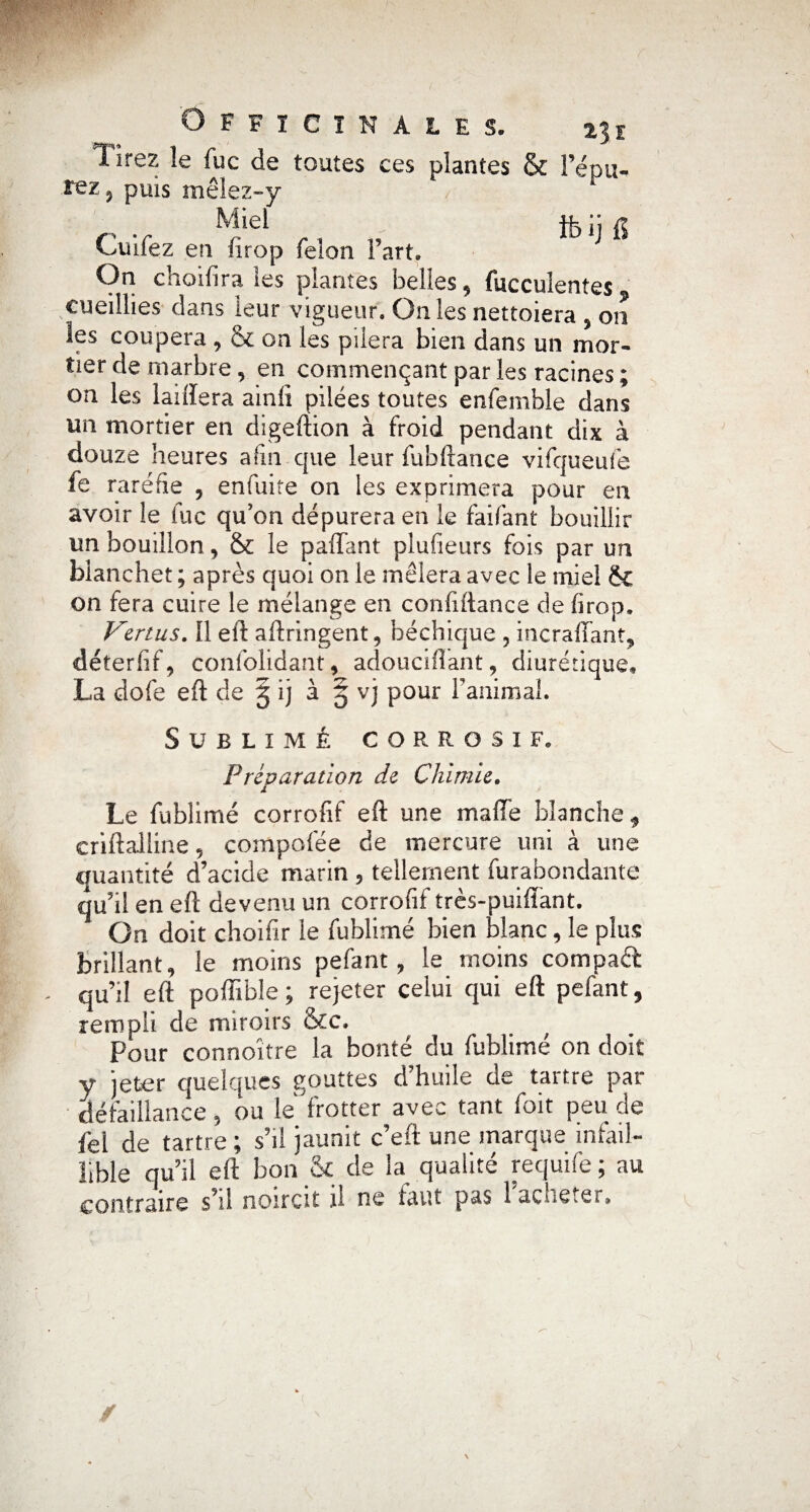 1 ire?, le fuc de toutes ces plantes & l’épu- rez? puis mêlez-y Miel 4k i] a Cuifez en (irop félon Farta On choifira les plantes belles, fucculentes cueillies dans leur vigueur. On les nettoiera , on les coupera , 5c on les pilera bien dans un mor¬ tier de marbre, en commençant par les racines ; on les laiftera ainft pilées toutes enfemhle dans im mortier en digeftion à froid pendant dix à douze heures afin que leur fubftance vifqueufe fe raréfie , enfuite on les exprimera pour en avoir le fuc qu’on dépurera en le faifant bouillir un bouillon, & le paffant plufieurs fois par un bianchet ; après quoi on le mêlera avec le miel ëc on fera cuire le mélange en conftftance de firop, Vertus. Il eft aftringent, béchique ? incrafFant* déterfif, confolidant, adouciftant, diurétique, La dofe eft de 5 ij à 5 vj pour l’animal. Sublimé corrosif. Préparation de Chimie. Le fublimé corrofif eft une maffe blanche* eriftaiiine 5 compofée de mercure uni à une quantité d’acide marin 3 tellement furabondante qu’il en eft devenu un corrofif très-puiflant. On doit choifir le fublimé bien blanc, le plus brillant, le moins pefant ? le moins compare qu’il eft poffible ; rejeter celui qui eft pefant, rempli de miroirs &c. Pour connoître la bonté du fublimé on doit y jeter quelques gouttes d’huile de tartre par défaillance, ou le frotter avec tant foit peu de fel de tartre ; s’il jaunit c’eft une marque infail¬ lible qu’il eft bon & de la qualité requife ; au contraire s’il noircit il ne faut pas 1 acheter.