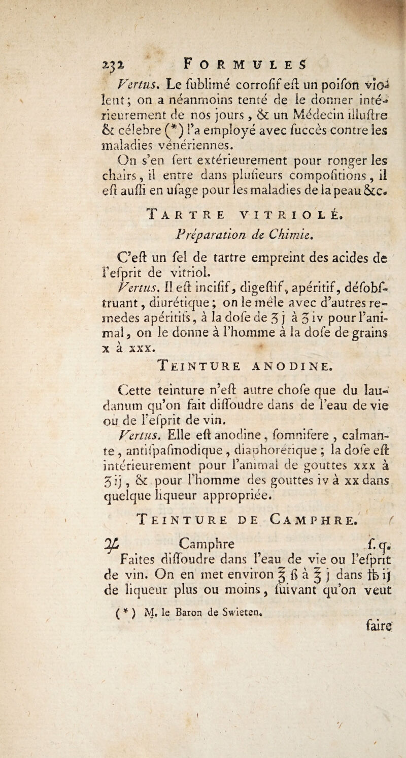 Vertus. Le fublimé corrofif eft un poifon vïo^ lent; on a néanmoins tenté de le donner ioté-> rieurement de nos jours, & un Médecin üluftre 6c célébré (*) l’a employé avec fuccès contre les maladies vénériennes. On s'en fert extérieurement pour ronger les chairs, il entre dans plusieurs comportions, il eft auffi en ufage pour les maladies de la peau 5cc* Tartre vitriolé. Préparation de Chimie. C’eft un feî de tartre empreint des acides de fefprit de vitriol. Vertus. 1! eft incifif, digeftif, apéritif, défobff truant, diurétique ; on le mêle avec d’autres re- inedes apéritifs, à la dofe de 5 j àjiv pour l’ani¬ mal ? on le donne à l’homme à ia dofe de grains x à xxx. Teinture anodine. Cette teintüre n’eft autre chofe que du lau«* cl an uni qu’on fait diffoudre dans de l’eau de vie ou de Fefprit de vin. Vertus. Elle eft anodine, fomnifere , calman¬ te , antifpafmodique , diaphorénque ; la dofe eft intérieurement pour l’animai de gouttes xxx à 5 ij , & pour l’homme des gouttes iv à xx dans quelque liqueur appropriée. Teinture de Camphre. Tfj Camphre f. q. Faites diffoudre dans Feau de vie ou Fefprit de vin. On en met environ § fi à ^ j dans tfeijf de liqueur plus ou moins, fuivant qu’on veut ( * ) M. le Baron de Swieten. faire: