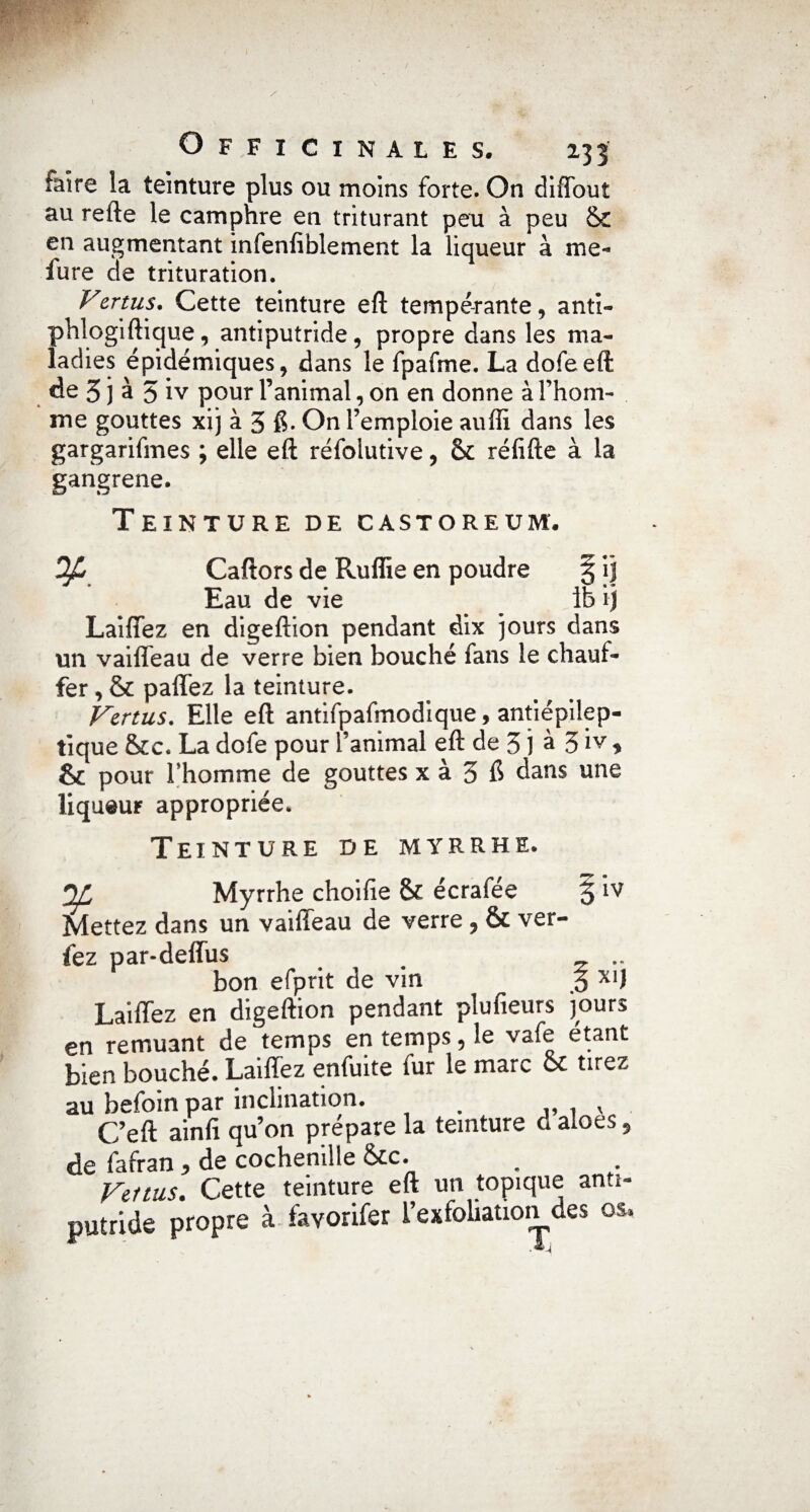 faire la teinture plus ou moins forte. On diffout au refte le camphre en triturant peu à peu & en augmentant infenfiblement la liqueur à me- iure de trituration. Vertus. Cette teinture eft tempérante, anti- phlogiftique, antiputride, propre dans les ma¬ ladies épidémiques, dans le fpafme. La dofeeft de 5 j à 5 iv pour l’animal, on en donne à l’hom¬ me gouttes xi j à 3 6. On l’emploie auffi dans les gargarifmes ; elle eft réfolutive, &c réfifte à la gangrené. Teinture de castoreum. Op Caftors de Ruffie en poudre § ij Eau de vie 1b ij Laiffez en digeftion pendant dix jours dans un vaiffeau de verre bien bouché fans le chauf¬ fer , & paffez la teinture. Vertus. Elle eft antifpafmodique, antiépilep¬ tique &c. La dofe pour l’animal eft de 3 j à 3 iv * & pour l’homme de gouttes x à 3 & dans une liqueur appropriée. Teinture de myrrhe. Myrrhe choifie & écrafée 3 *IV Mettez dans un vaiffeau de verre , & ver- fez par-deffus z .. bon efprit de vin 5 X1J Laiffez en digeftion pendant plufieurs jours en remuant de temps en temps, le vafe étant bien bouché. Laiffez enfuite fur le marc oc tirez au befoin par inclination. . ,, . v C’eft ainfi qu’on prépare la teinture daloes9 de fafran, de cochenille &c. Venus. Cette teinture eft un topique anti¬ putride propre à favorifer i’exfoliation des os.