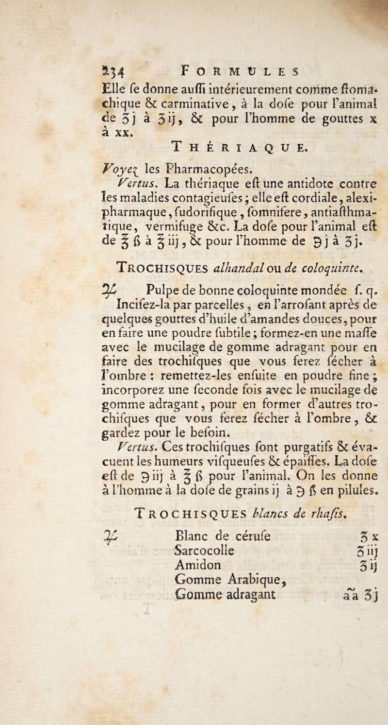 Elle Ce donne auffi intérieurement comme ftoma* chique & carminative y à la dofe pour Fanimal de 5 j à & pour l’homme de gouttes x à xx. Thériaque. Voyc^ les Pharmacopées. remis. La thériaque eft une antidote contre les maladies contagieufes ; elle eft cordiale, alexi- pharmaque,fudorifique, fomnifere, antiafthma- tique, vermifuge &c. La dofe pour Fanimal eft de ^ ft à § iij 5 &; pour Phomme de 9 j à 5 j* TrochîSQUES alhandalou de coloquinte. DZ Pulpe de bonne coloquinte mondée f. q, Incifez~la par parcelles , en Farrofant après de quelques gouttes d’huile d’amandes douces, pour en faire une poudre fubtile ; formez-en une maiTe avec le mucilage de gomme adragant pour en faire des trochiïques que vous ferez fécher à l’ombre : remettez-les enfuite en poudre fine ; incorporez une fécondé fois avec le mucilage de gomme adragant 9 pour en former d’autres tro- chifques que vous ferez fécher à Fombre, & gardez pour le befoin. Vertus. Ces trochifques font purgatifs & éva¬ cuent les humeurs vifqueufes & épaiflès. La dofe eft de 9 iij à fi pour l’animal. On les donne à Phomme à la dofe de grains ij à 9 $ en pilules» T ROCHISQUES blancs de rhafis. Blanc de cérufe 3 x Sarcocolle 3»j Amidon 3 ij Gomme Arabique.» Gomme adragant aa 3j