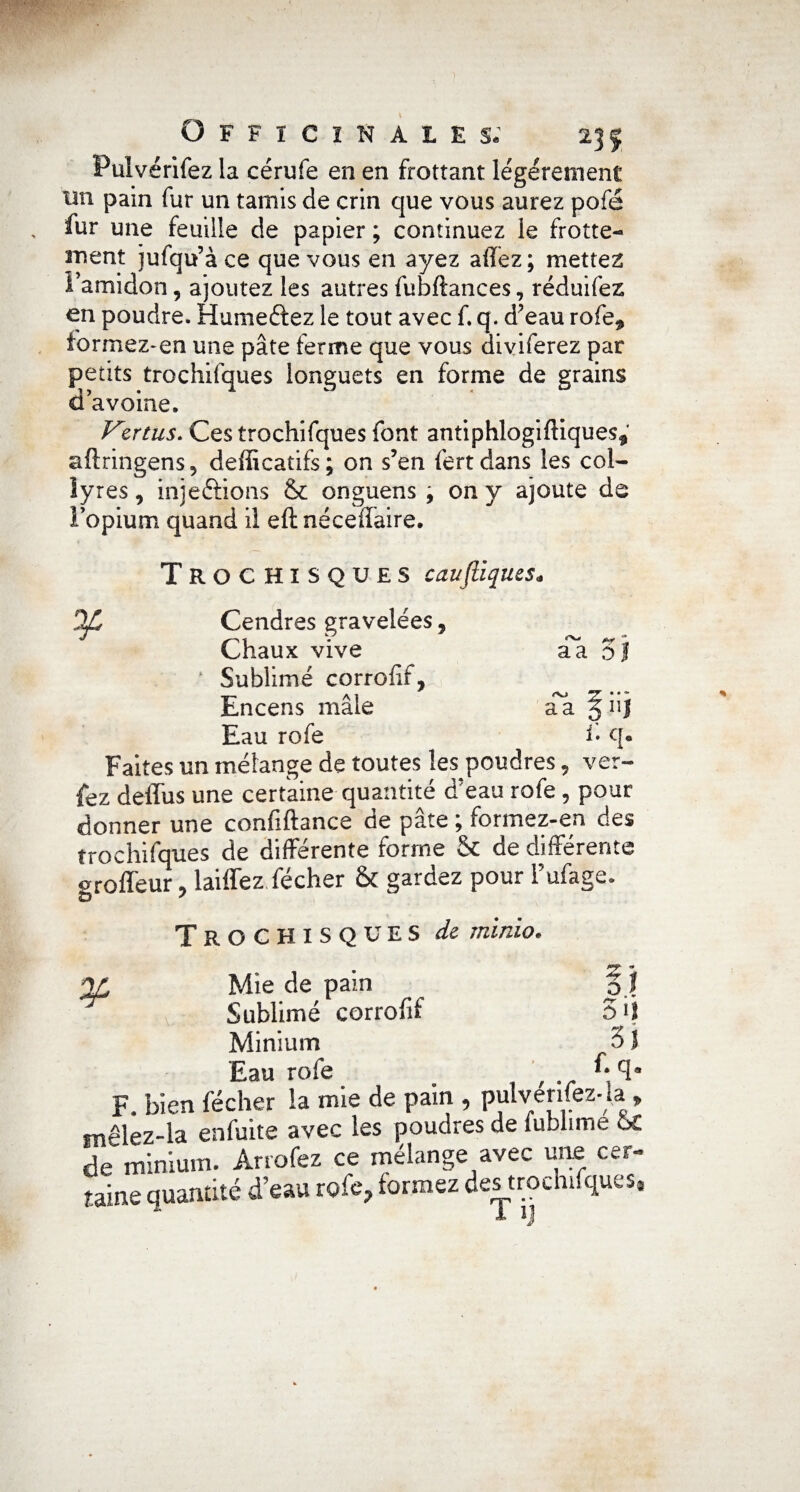 T Officinales; 235 Pulvérifez la cérufe en en frottant légèrement tin pain fur un tamis de crin que vous aurez pofé fur une feuille de papier ; continuez le frotte¬ ment jufqu’à ce que vous en ayez affez; mettez l’amidon, ajoutez les autres fubftances, réduifez en poudre. Humeftez le tout avec f. q. d’eau rofe, formez-en une pâte ferme que vous diviferez par petits trochifques longuets en forme de grains d avoine. Vertus. Ces trochifques font antiphlogiftiques, aflringens, defficatifs; on s’en fertdans les col¬ lyres , injeftions & onguens , on y ajoute de l'opium quand il eft néceffaire. TrOCHISQUES cauftiques. 2C Cendres gravelées, Chaux vive a a o ‘ Sublimé corrofif, Encens mâle aa § iij Eau rofe i• q« Faites un mélange de toutes les poudres, ver- fez deffus une certaine quantité d’eau rofe, pour donner une confiftance de pâte ; formez-en des trochifques de différente forme & de différente oroffeur, biffez fécher & gardez pour l’ufage. TrOCHISQUES de rninio. ¥ ? O Mie de pain Minium 3 J Eau rofe . , , .. f; F. bien fécher la mie de pain , pulvenfez-la » mêlez-la enfuite avec les poudres de fublime ÔC de minium. Arrofez ce mélange avec une car- taine quantité d’eau rofe? formez des trochifques® %