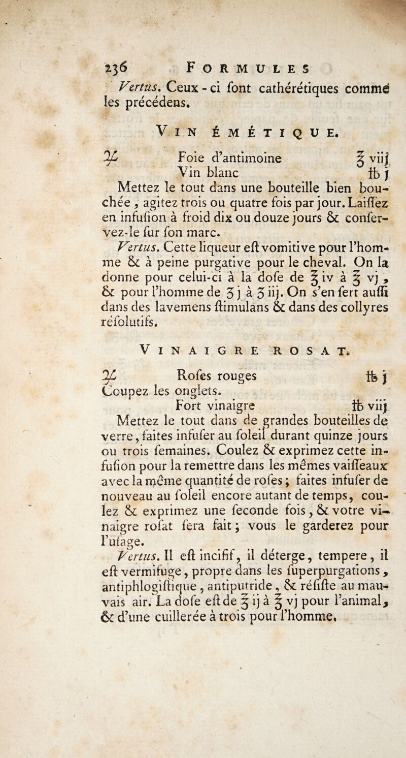 Vzrtus. Ceux - ci font cathérétiques comme les précédens. Vin émétique. OJL Foie d’antimoine 5 vii| Vin blanc fb j Mettez le tout dans une bouteille bien bou¬ chée 5 agitez trois ou quatre fois par jour. Laiffez en infuhon à froid dix ou douze jours & confer- vez-le fur fon marc. Vertus. Cette liqueur eft vomitive pour l’hom¬ me & à peine purgative pour le cheval. On la donne pour celui-ci à la dofe de § iv à § vj , & pour l’homme de J j à 3 iij. On s’en fert auflï dans des lavemens ftimulans & dans des collyres réfolutifs. Vinaigre rosat. DJL Rofes rouges tb j Coupez les onglets. Fort vinaigre ib viij Mettez le tout dans de grandes bouteilles de verre, faites infufer au foleiî durant quinze jours ou trois femaines. Coulez & exprimez cette in- fufîon pour la remettre dans les mêmes vailfeaux avec la même quantité de rofes; faites infufer de nouveau au foleil encore autant de temps, cou¬ lez & exprimez une fécondé fois, votre vi¬ naigre roiat fera fait ; vous le garderez pour l’ulage. Vertus.11 eft incifif, il déterge, tempere, ii eft vermifuge, propre dans les fuperpurgations , antiphlogiftique , antiputride , & réfifte au mau¬ vais air. La dofe eft de 5 ij à ^ vj pour l’animal y & d’une cuillerée à trois pour l’homme.
