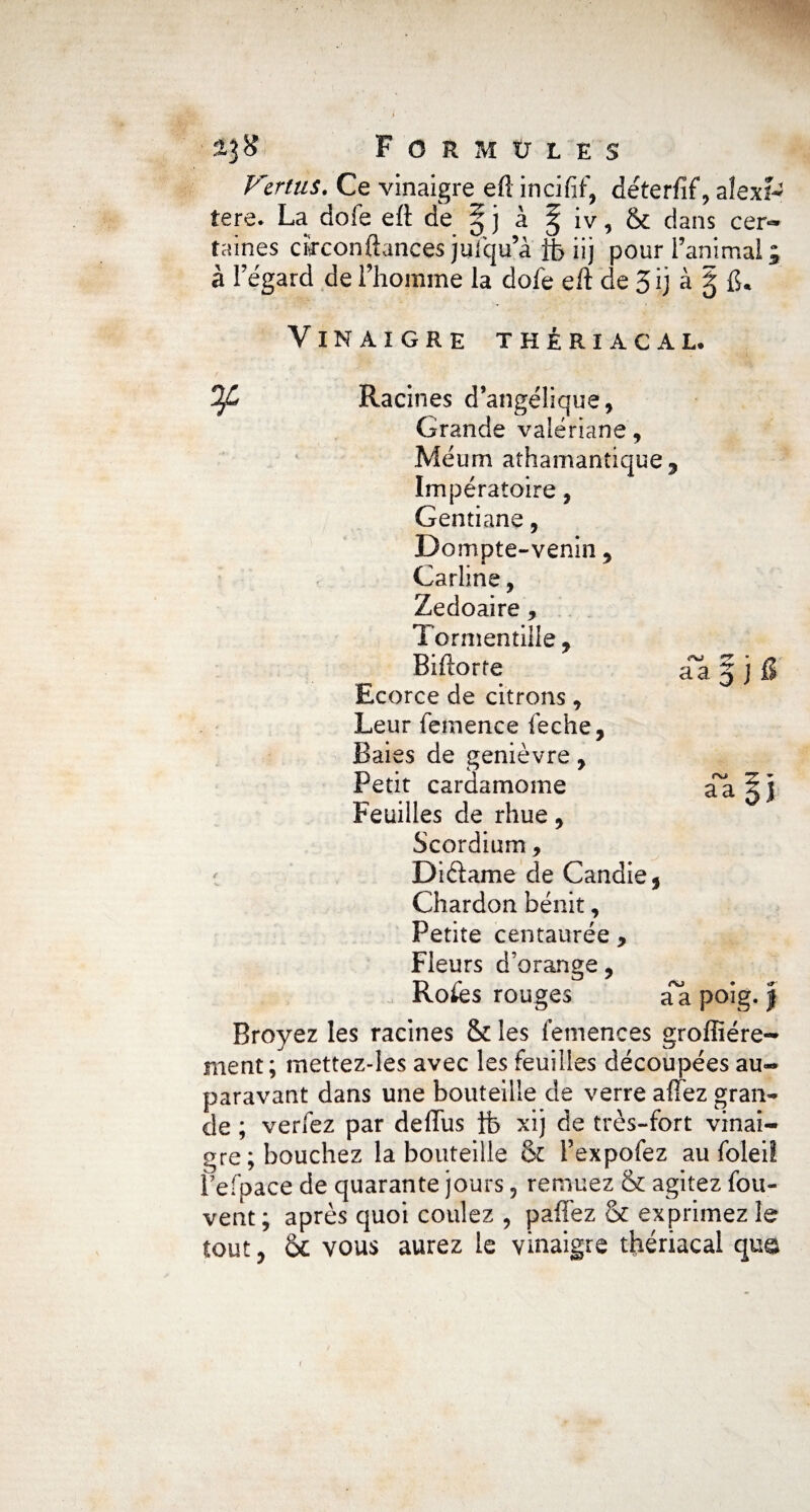 h 23# Formules Vertus. Ce vinaigre eft incifif, déterfif, aîexf- tere. La doie eft de ^ ] à ^ iv, & dans cer¬ taines cïrconftances juiqu’à fb iij pour l’animai ; à l’égard de l’homme la dole eft de 3 ij à g fi. Vinaigre thériacal. If Racines d’angélique, Grande valériane, Méum athamantique , Impératoire, Gentiane, Do mpte-venin 9 Carline, Zedoaire , Tormentille 9 Biftorte Ecorce de citrons 9 Leur femence ieche, Baies de genièvre, Petit cardamome Feuilles de rhue 9 Scordium, Diftame de Candie, Chardon bénit, Petite centaurée , Fleurs d’orange, 0 Rofes rouges aa poig. $ Broyez les racines & les femences groffiére- ment; mettez-Ies avec les feuilles découpées au¬ paravant dans une bouteille de verre allez gran¬ de ; verfez par deffus ib xij de très-fort vinai¬ gre; bouchez la bouteille & Pexpofez au foleil f efpace de quarante jours, remuez & agitez fou- vent; après quoi coulez , paffez & exprimez le tout 9 & vous aurez le vinaigre thériacal que «J • /y aa 3 J fi f\J T + aa 51 i