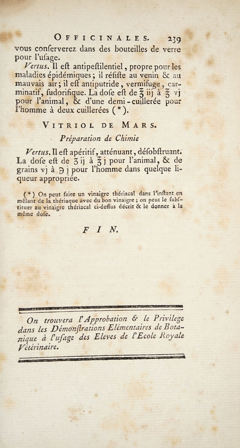 vous conferverez dans des bouteilles de verre pour Fufage. Vertus. Il eft antipeftilentiel, propre pour les maladies épidémiques ; il réfifte au venin au mauvais air; il eft antiputride, vermifuge , car- minatif, fudorifique. La dofe eft de | iij à 1 vj pour l’animal, & d’une demi-cuillerée pour l'homme à deux cuillerées ( * ). Vitriol de Mars. Préparation de Chimie Vertus. Il eft apéritif, atténuant, défobftruant. La dofe eft de 5 ij à pour l’animal, & de grains vj à 9 j pour l’homme dans quelque li¬ queur appropriée. ( * ) On peut faire un vinaigre thériacal dans l’in&ant en mêlant de la thériaque avec du bon vinaigre ; on peut le fubf- îituer au vinaigre thériacal ci*deffus décrit & le donner à la snême dofe. fin. On trouvera F Approbation & le Privilège dans les Démo'nflrations Elémentaires de Bota¬ nique à Fufage des Elevés de F Ecole Royale Vétérinaire.