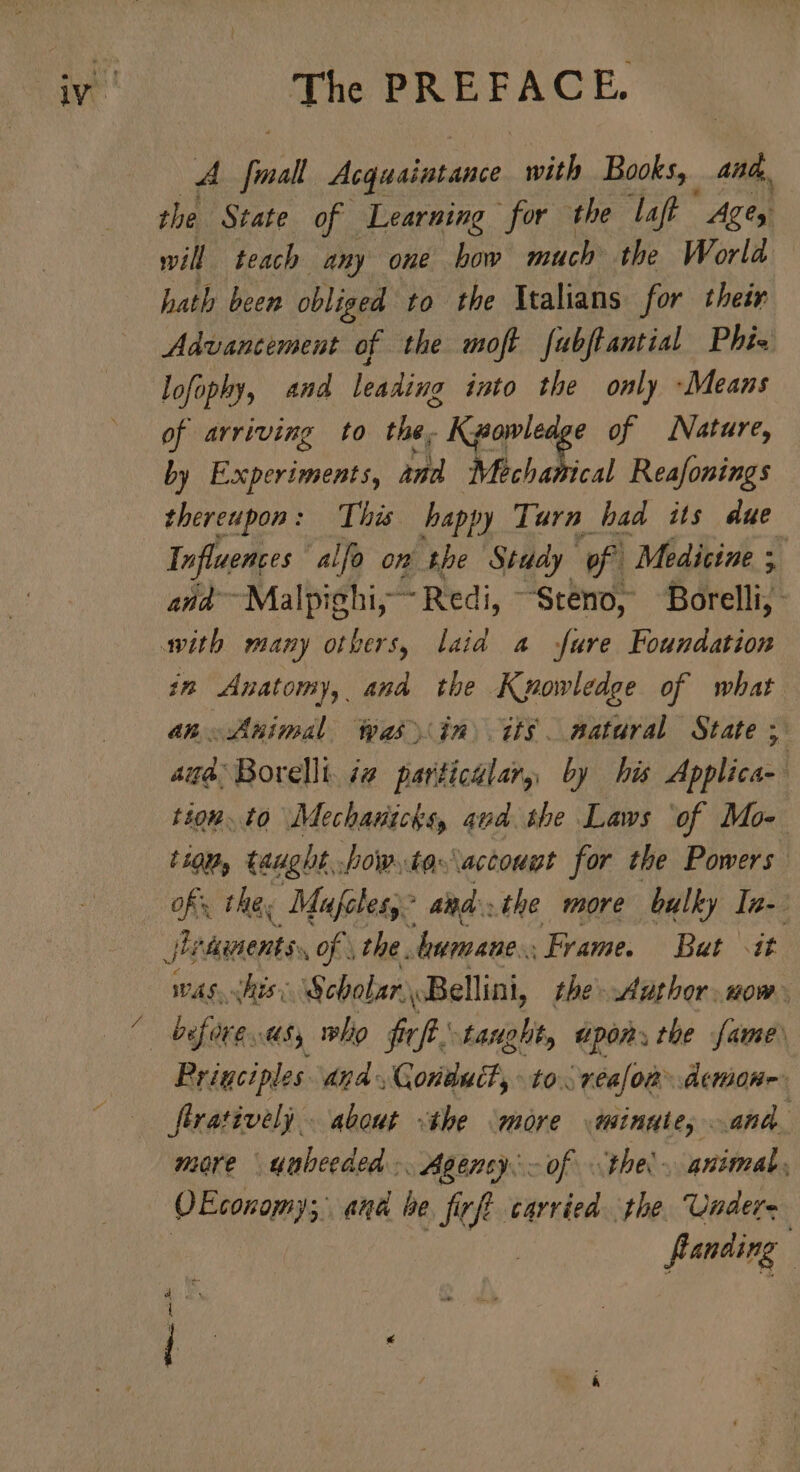 A Jal Acquaintance with Books, and, the State of Learning for the laft Ages will teach any one bow much the World hath been obliged to the Italians for their Advancement of the moft fubftantial Phia lofophy, and leading into the only -Means of arriving to the, RT et of Nature, by Experiments, and Mechamical Reafonings thereupon: This happy Turn bad its due Influences alfo on the Study. of Medicine ; and —Malpighi, Redi, “Steno, fdrelli, in Anatomy, and the Knowledge of what an. Animal was in tts natural State d. agd; Borellt. i@ particular, by his Applica- tion. to Mechanichs, aud the Laws ‘of Mo- tion, taught, Jow..to«actougt for the Powers of the, Mufclesy? and. the. more bulky In- vas. this: Scbolar «Bellini, the Author. now. Prigciples dnd, Gonduct, to véa[on - demone. more yabeeded .. Agensy.- of the’. animal, flanding