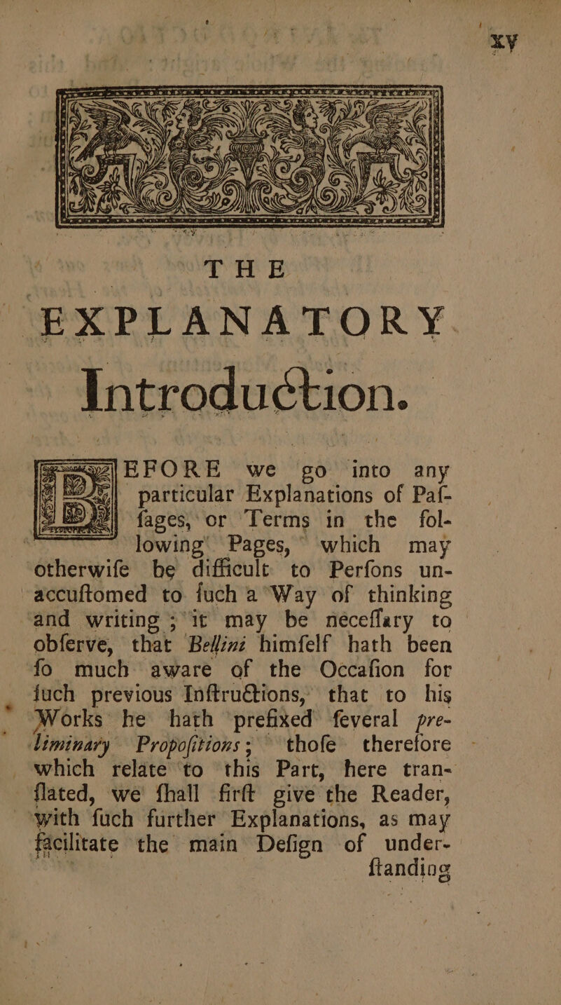 * * E THE Introduction. | [zx EFORE we go into any d EA particular Explanations of Paf- 3 | fages, or Terms in the fol. lowing’ Pages, which may obferve, that Be//z; himfelf hath been fo much aware of the Occafion for fuch previous Inftru€tions, that to his Works he hath ‘prefixed feveral pre- flated, we fhall firff give the Reader, ftanding
