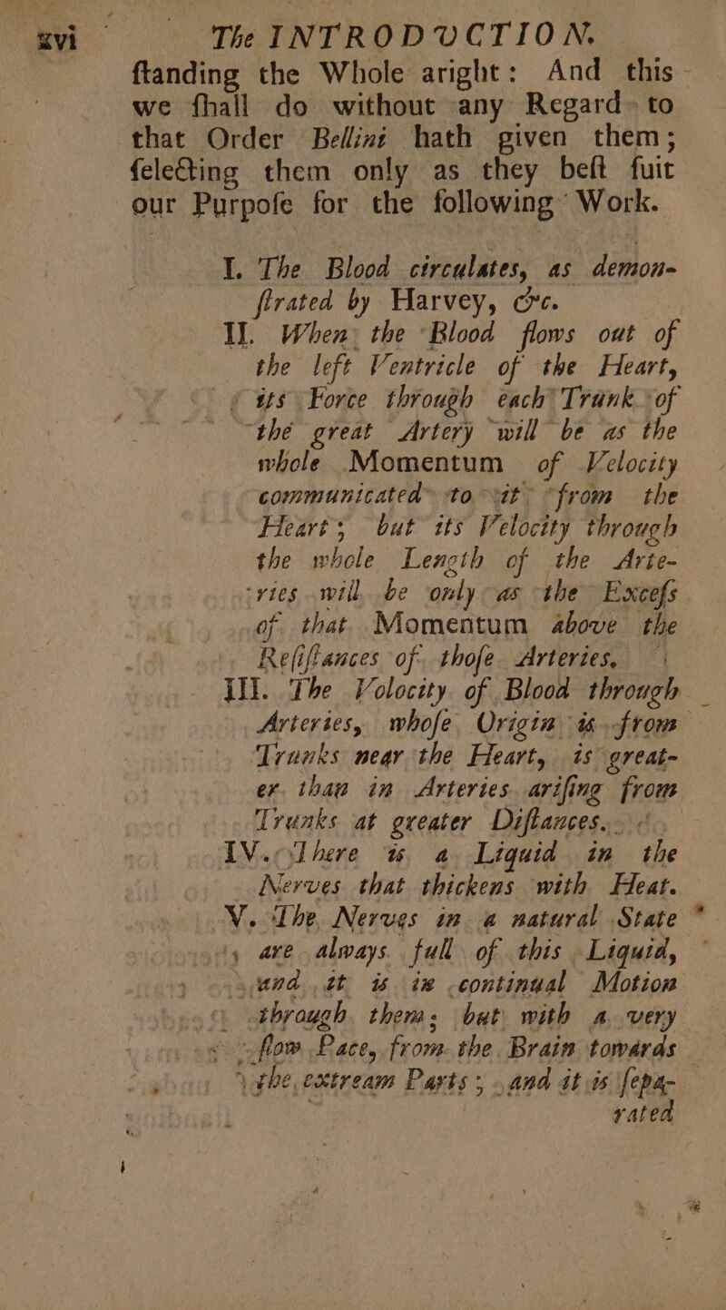 ferated by Harvey, c. the left Ventricle of the Heart, whole Momentum of Velocity communicated to ^ dt. from the Heart; but its Velocity through the whole Length of the Arie- of that Momentum above the Re(iffances of. tho[e. Arteries, — Trunks near the Heart, is great- er. thaw in Arteries. arifing from Trunks at greater Difflances. Nerves that thickens with Heat. through them: bat with a very vated z- A