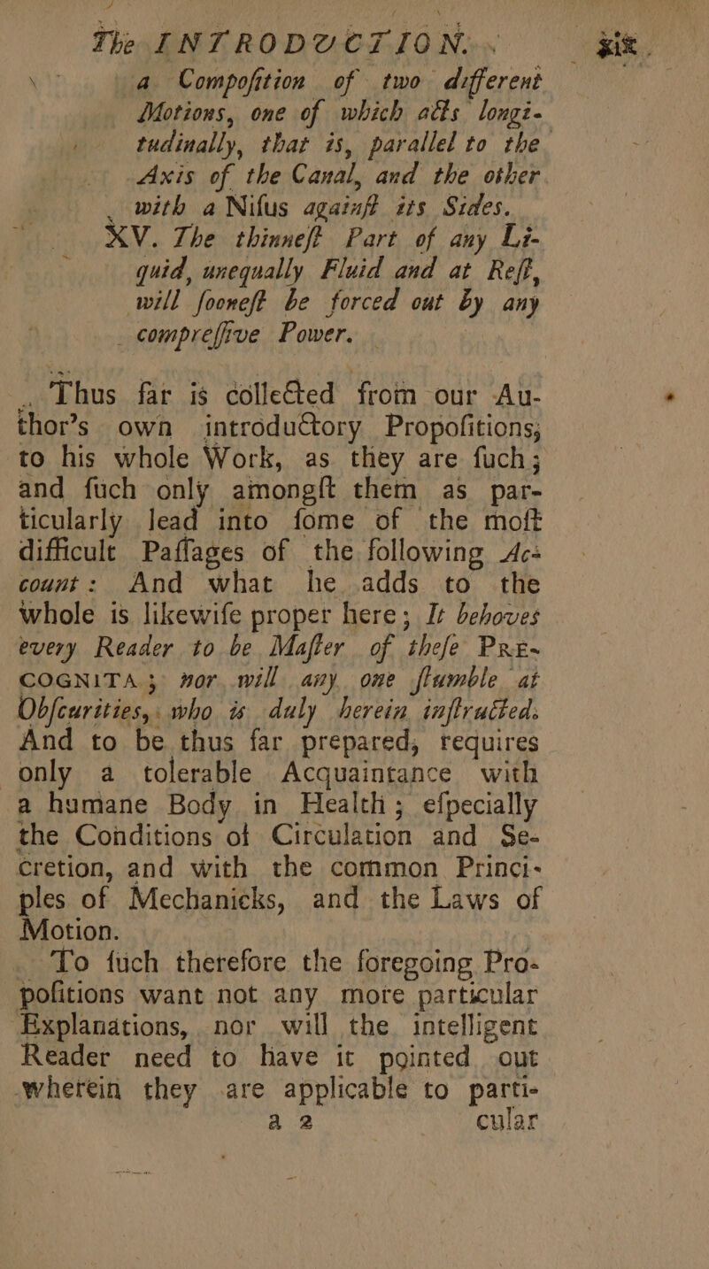 A a Compofition of two different Motions, one of which atts longi. . with a Nifus againff its Sides. XV. The thinnef? Part of any Li- quid, unequally Fluid and at Ref, will fooneft be forced out by any . comprefive Power. . | . Thus far is colleded from our Au- thor’s own introductory Propofitions; and füch only amongít them as par- ticularly lead into fome of the moft difficult Paffages of the following Ac: count: And what he adds to the whole is likewife proper here; It behoves every Reader to be Mafler of thefe Pre- COGNITA ; wor will any ome flumble at Übfcurities,: who is duly herein. inflrutted. And to be thus far prepared, requires only a tolerable Acquaintance with a humane Body in Health; efpecially the Conditions of Circulation and Se- cretion, and with the common Princi- ples of Mechanicks, and the Laws of Motion. | To füch therefore the foregoing Pro- pofitions want not any more particular ‘Explanations, nor will the. intelligent Reader need to have it pointed out wherein they .are applicable to parti- a 2 cular