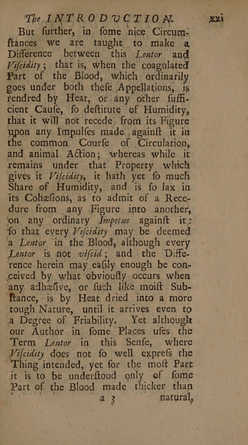 But further, in. fome nice. Circum- frances we are taught to make a Difference between this Lewtor and Vifcidity; that is, when the coagulated goes under both thefe Appellations, is rendred by Heat, or.any other fuffi- cient Caufe, fo deftitute of Humidity, that it will not recede. from its Figure upon any Impulfes made. againft it in the common Courfe of. Circulation, and animal. Action; whereas while it remains under that Property which gives it Vifcidity, it hath yet fo much Share of Humidity, and is fo lax in its Cohefions, as to admit of à Rece- dure from any Figure into another, on any ordinary Impetus againft it; fo that every J/;/cidity may be deemed a Lestor in the Blood, although every Lentor is not vifoid; and the Diffe- rence herein may eafily enough be con- ceived by what ebvioufly occurs when any adhefive, or fuch like moift Sub- Ttance,-is by Heat dried into a more tough Nature, until it arrives even to a Degree of Friability. Yet although our Author in fome Places ufes the Term Lezstor in this Senfe, where Vifcidity does not fo well exprefs the Thing intended, yet for the moft Part it is to be underftood only of fome Part of the Blood made thicker than