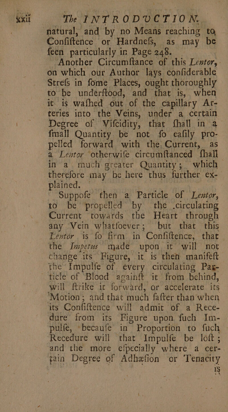 E Confiftence or Hardnefs, as may be feen particularly in Page 248. Another Circumftance of this Lentor, on which our Author lays confiderable Strefs in fome Places, ought thoroughly to be underftood, and that is, when teries into the Veins, under a certain Degree of Wifcidity, that fhall in a {mall Quantity. be not fo eafily pro- pelled forward with the. Current, as in a much greater Quantity; which therefore may be here thus further ex- plained. | Suppofe then a Particle of Leztor, to be propelled by the .circulating Current towards the Heart through any Vein whatfoever; but that this Lestór 1s fo firm. in Confi(tence, that . the Impetus made upon, it will not change its Figure, it is then manifeft the Impulfe of every circulating Pag- will ftrike it forward, or accelerate its its Confiftence will admit of a Rece- dure from its Figure upon fuch Im- pulfe, becaufe in Proportion to fuch Recedure will that Impulfe be loft ; and the more efpecially where a cer-. N