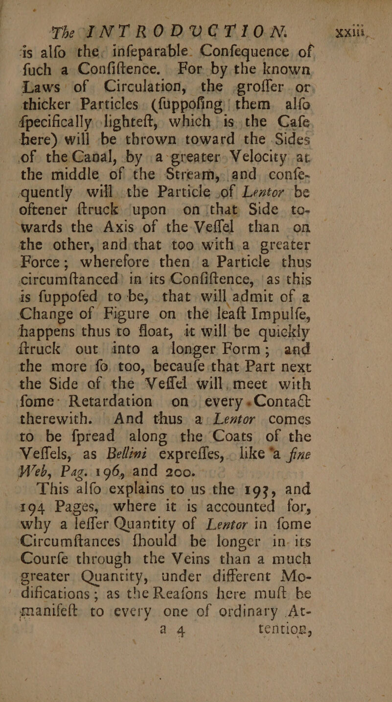 is alfo the, infeparable. Confequence of fuch a Confiftence. For by the known Laws of Circulation, the groffer. or. thicker Particles. (füppofing | them alfo Ápecifically lighteft, which is the Cafe here) will be thrown toward the Sides of the Canal, by a-greater. Velocity at the middle of the Stream, and. confe- quently will. the Particle .of Lestor be oftener (truck upon on that Side to- the other, and that too with.a greater Force; wherefore then a Particle thus circumftanced) in its Confiftence, ‘as this is fuppofed to be, that will admit of a Change of Figure on the leaft Impulfe, happens thus to float, it will be quickly {truck out into a longer Form; and the more fo. too, becaufe that Part next _ the Side of the Veffel will; meet with - fome- Retardation on | every «Contact therewith. And thus a Leztor comes to be fpread along the Coats of the Velfels, as Bellémi expreífes,. like “a fine Web, Pag. 196, and 200. This alfo explains to us the 193, and 194 Pages, where it is accounted for, why a leffer Quantity of Lewtor in fome Circumftances fhould be longer in. its Courfe through the Veins than a much greater Quantity, under different Mo- ' dificatioas ; as the Reafons here muft be manifeft to every one of ordinary At- a 4 tention,