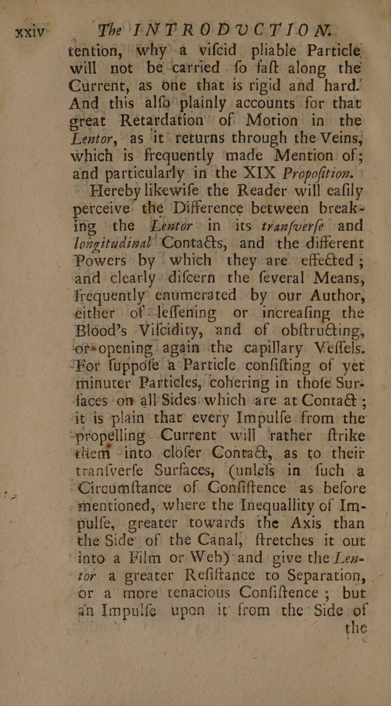XXIV: | Che INPRODUCT IO WM. tention, why a vifcid pliable Particle will not be carried fo faft along the Current, as one that is rigid and hard. And this alífo'plainly accounts for that great Retardation’ of Motion in the Lentor, as it’ returns through the Veins, which is frequently made Mention of; and particularly in the XIX Propofition. : - Hereby likewife the Reader will eafily perceive. tlie Difference between break- ing the Leste in its tranfverfe and longitudinal’ Conta&amp;s, and the different Powers by which they are effected; | and clearly difcern the feveral Means, either of *leffening or increafing the - Blood’s Vilcidity, and of obftru@ing, 'ot*opening again the capillary Veffels. minuter Particles, cohering in thofe Sur- it is plain that every Impulfe from the tiem into. clofer Conrad, as to their tranfverfe Surfaces, (unlefs in fuch a Circumítance of. Confiftence as before pulfe, greater towards the Axis than the Side of the Canal, ftretches it out into a Film or Web): and give the Lez- or a more tenacious Confiftence ; but dn Impulfe upon it from the Side of nib pi Sask uds BA