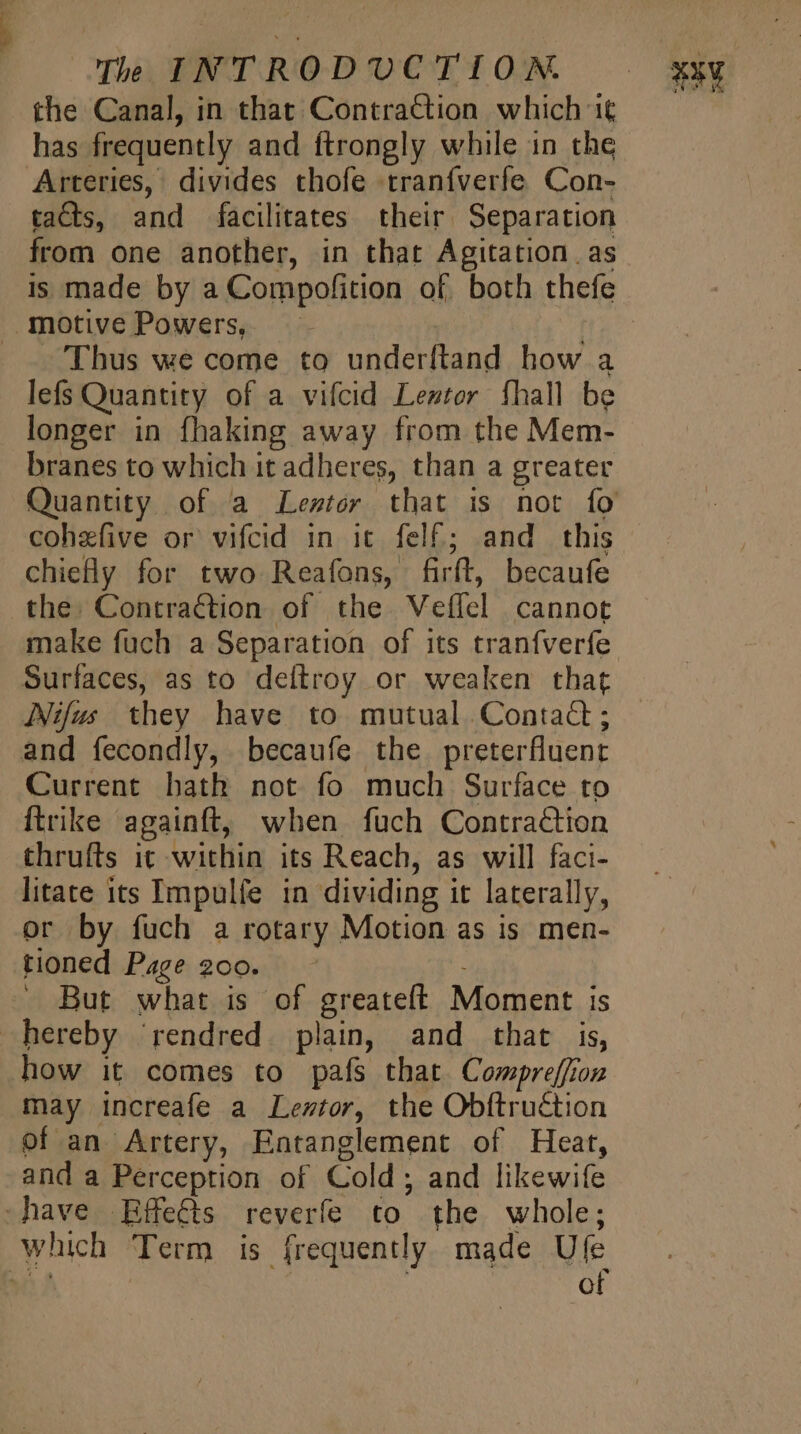 the Canal, in that Contraction which 1€ has frequently and ftrongly while in the Arteries, divides thofe traníverfe Con- tacts, and facilitates their Separation from one another, in that Agitation. as motivePowers | | Thus we come to underftand how a lefs Quantity of a vifcid Lentor fhall be longer in fhaking away from the Mem- branes to which it adheres, than a greater Quantity of a Leztor that is not fo cohefive or vifcid in ic felf; and this chiefly for two Reafons, firft, becaufe the. Contraction of the Veífel cannot make fuch a Separation of its tranfverfe Surfaces, as to deftroy or weaken that Nifus they have to mutual. Contad; and fecondly, becaufe the preterfluent Current bath not fo much Surface to {trike againft, when fuch Contraction thrufts it within its Reach, as will faci- litate its Impulfe in dividing it laterally, or by fuch a rotary Motion as is men- tioned Page 200. : X But what is of greateft Moment is hereby ‘rendred plain, and that is, how it comes to pafs that Compreffion may increafe a Leztor, the Obftruction of an Artery, Entanglement of Heat, and a Perception of Cold; and likewife -have Effects reverfe to the whole; which Term is frequently made Ufe 3 uk | | of