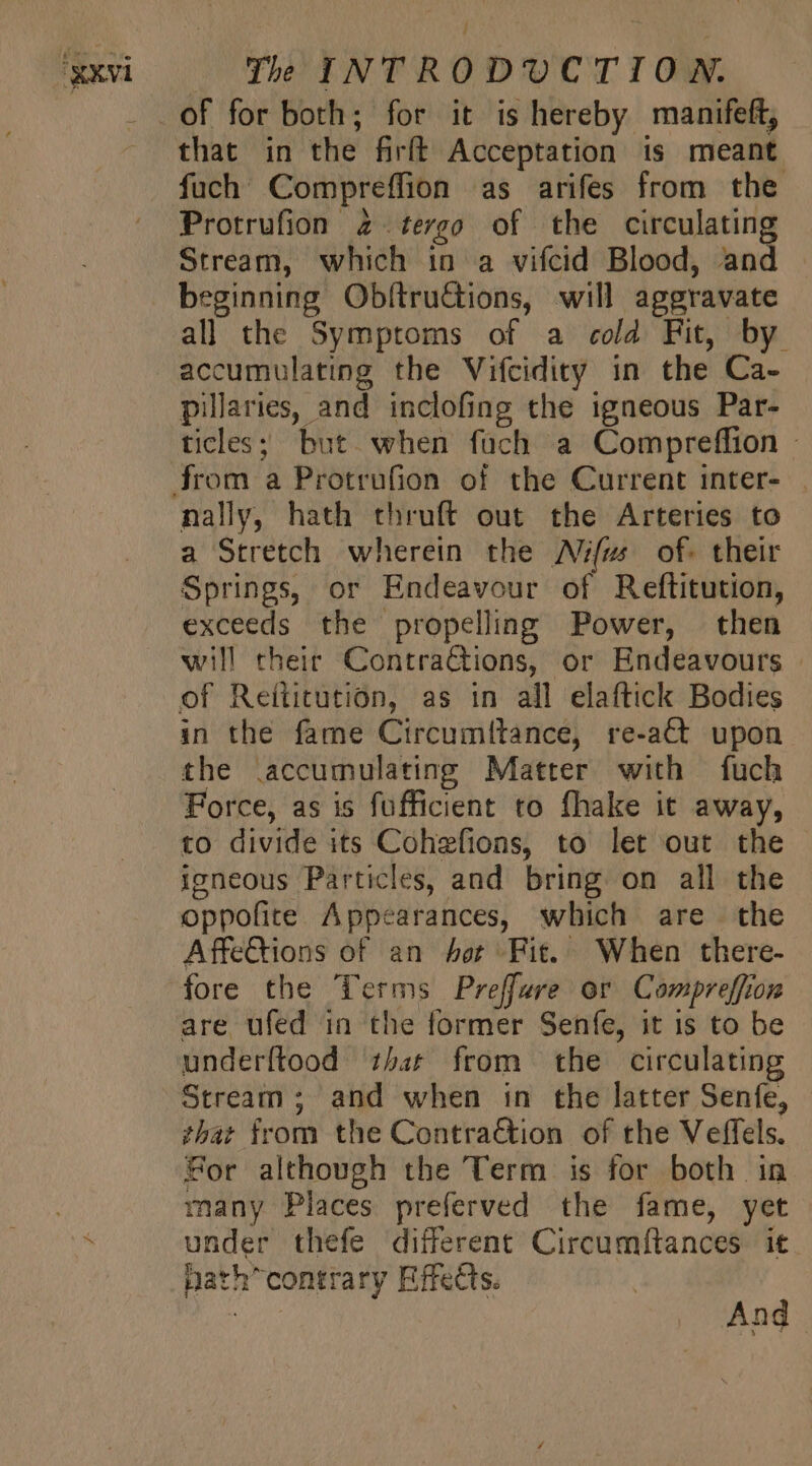 that in the firft Acceptation is meant fuch Compreffion as arifes from the Protrufion 2. tergo of the res en Stream, which in a vifcid Blood, an beginning Obítru&amp;ions, will aggravate all the Symptoms of a cold Fit, by accumulating the Vifcidity in the Ca- pillaries, and inclofing the igneous Par- ticles; but when füch a Compreffion - nally, hath thruft out the Arteries to a Stretch wherein the Aim. of. their Springs, or Endeavour of Reftitution, exceeds the propelling Power, then will their ContraGions, or Endeavours | of Reititution, as in all elaftick Bodies in the fame Circumitance, re-aCt upon the .accumulating Matter with fuch Force, as is fufficient to fhake it away, to divide its Cohefions, to let out the igneous Particles, and bring on all the oppofite Appearances, which are the Affe&amp;ions of an Aer Fit. When there- fore the Terms Preffure or Compreffion are ufed in the former Senfe, it is to be underftood that from the circulating Stream; and when in the latter Senfe, that from the Contraction of the Veffels. Sor although the Term is for both in many Places preferved the fame, yet under thefe different Circumítances it path” contrary Effects.