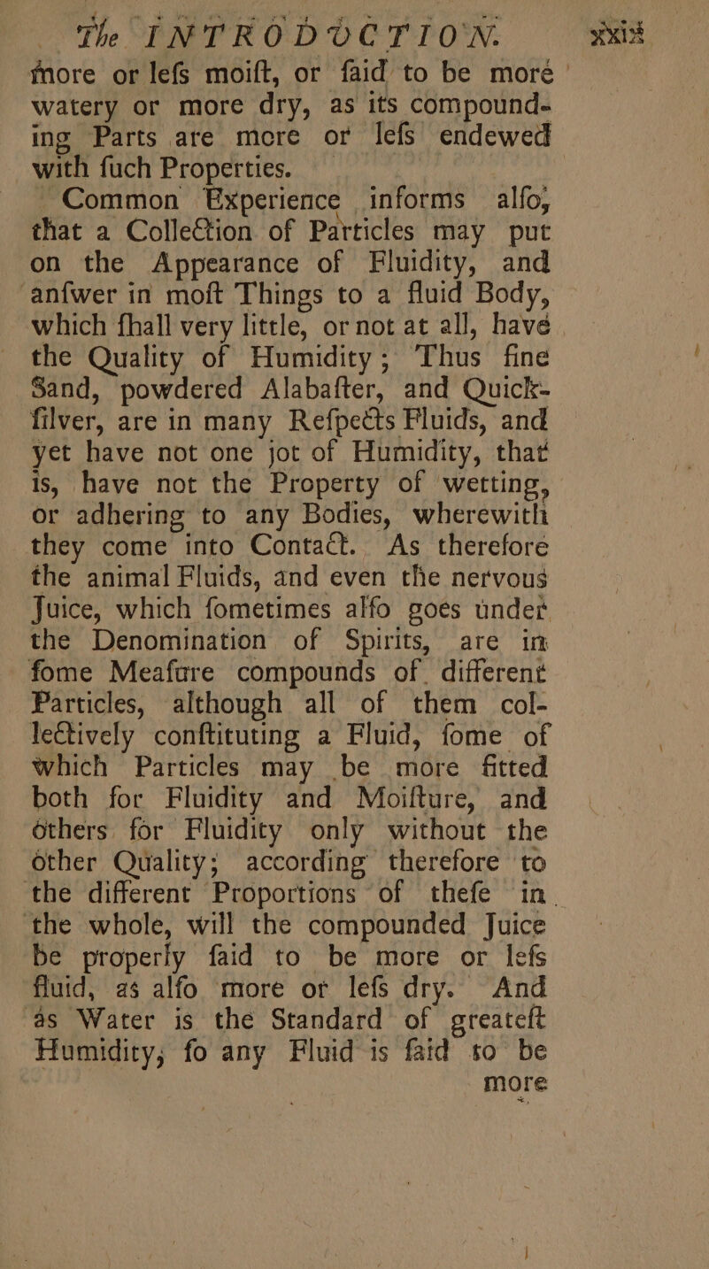 watery or more dry, as its compound. with fuch Properties. uk . Common Experience | informs — alfo, that a Collection of Particles may put on the Appearance of Fluidity, and anfwer in moft Things to a fluid Body, which fhall very little, or not at all, havé the Quality of Humidity; Thus fine Sand, powdered Alabafter, and Quick- filver, are in many Refpects Fluids, and yet have not one jot of Humidity, that is, have not the Property of wetting, or adhering to any Bodies, wherewitli they come into Contact. As therefore the animal Fluids, and even the nervous the Denomination of Spirits, are im fome Meafure compounds of | different Particles, although all of them col- leGtively conftituting a Fluid, fome of which Particles may be more ftted both for Fluidity and Moifture, and others for Fluidity only without the Other Quality; according therefore to ‘the whole, will the compounded Juice be properly faid to be more or lefs fluid, as alfo more or lefs dry. And as Water is the Standard of greateft Humidity; fo any Fluid is faid so be more