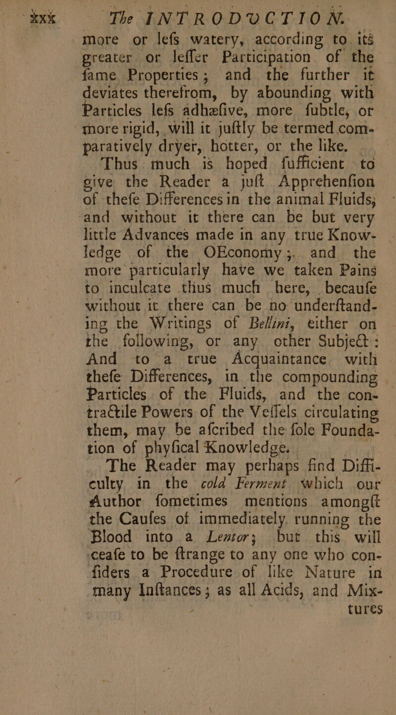 more or lefs watery, according to its deviates therefrom, by abounding with articles lefs adhzafive, more fubtle, or paratively dryer, hotter, or the like. . Thus much is hoped fufficient to give the Reader a juft Apprehenfion of thefe Differencesin the animal Fluids; little Advances made in any true Know- | ledge of the OEconomy;. and the more particularly have we taken Pains to inculcate thus much here, |. becaufe without it there can be no underftand- ing the Writings of Bellini, either on the following, or any other Subje&amp;t : And to a true Acquaintance with thefe Differences, in the compounding Particles of the Fluids, and the con- — traCtile Powers of the Vetlels circulating them, may be afcribed the fole Founda- tion of phyfical Knowledge. | joel The Reader may perhaps find Diffi- culty in the cold Ferment which our | Author fometimes mentions amongít the Caufes of immediately. running the fiders a Procedure of like Nature in many Inftances; as all Acids, and Mix- ! : tures .