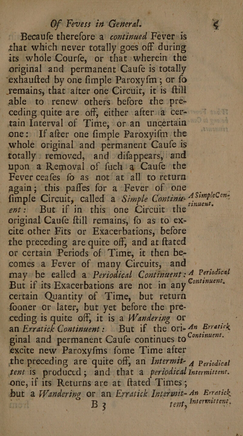 * Of Fevess in. General. Becaufe therefore a continued Fever -.is that which never totally goes off during its whole Courfe, or that wherein the - original and permanent Caufe is totally ‘exhaufted by one fimple Paroxyfm ; or fo. remains, that after one Circuit, it is ftill able to renew others. before the pre- . ceding quite are. off, either after ia cer- tain Interval of Time; or an uncertain one: fafter one fimple Paroxyifm the whole. original and permanent Caufe is totally : removed, and difappears, and upon a Removal of fuch’ a Caufe the Fever ceafes fo as not at all to return again; this paffles for a Fever of one . fimple Circuit, called a Simple Continu ent: But if in this one Circuit tlie original Caufe ftill remains, fo as to ex- cite other Fits or Exacerbations, before the preceding are quite off, and at ftated or certain Periods of Time, it then be- comes a Fever of many Circuits, and : may be ealled a- Periodical. Continuent: A Periodical But if its Exacerbations are not in any € mem. certain Quantity of Time, but return fooner or later, but yet before the: pre- ceding 1s quite off, it is a Wandering or an Erratick Continuent: ^ But if the ori- 4” Erretick ginal and permanent Caufe continues to C^? excite new Paroxyfms fome Time after the preceding are quite off, an Intermtt- 4 periodical tent is produced; and that a periodical Intermittenr. one, if its Returns are at ftated Times ; but a Wandering or an Erratick Interusit- An Ervatick. o a B 3 tent, Intermittent, A SimpleCon- rinkent.