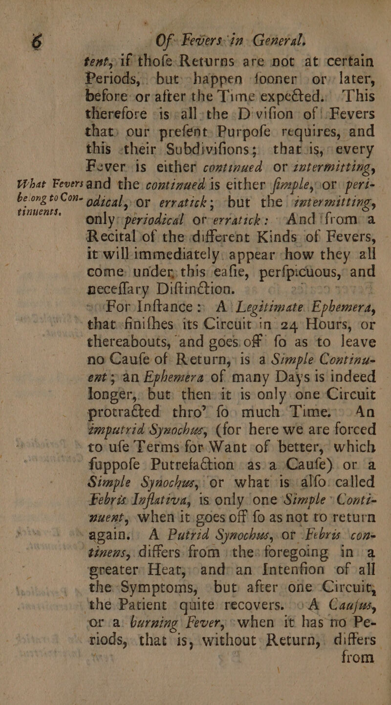 | Of- Fevers&lt;in General, tent; if thofe Returns are not at certain Periods, but happen fooner or, later, therefore is all: the Divifion of | Fevers that; our prefént. Purpofe requires, and this their Subdivifions; thats, every Fever is either coztimued or zutermitting, tinuents. odical, Or erratick; but the zwtermitting, only: periodical orverratick: And ‘from a Recital of the different Kinds of Fevers, - it will immediately. appear how they all come: under this eafie, perfpicuous, and aeee(laca Dilution. as oi, 2232522 33123 “(For Inftance » A^ Legitimate. Ephemera, that finifhes. its Circuit in 24 Hours, or thereabouts, and goes off. fo as to leave no Caufe of Return, is a Simple Continu- ent ; an Ephemera of many Days is indeed longer,: but: then it is only one Circuit protracted thro’ fo. much Times An tmputrid Synochus, (for here we are forced to ufe Terms for Want of better, which fuppofe Putrefaction as a Caufe) or a Simple Syuochus, or what is alfo: called Febris Inflativa, is only one Simple Conti- wueat, when it goes off fo as not to return greater. Heat, and: an Intenfion of all the Symptoms, but after one Circuit; or a. burning Fever, when it has no Pe- riods, that is, without: Return, differs. from \ ane
