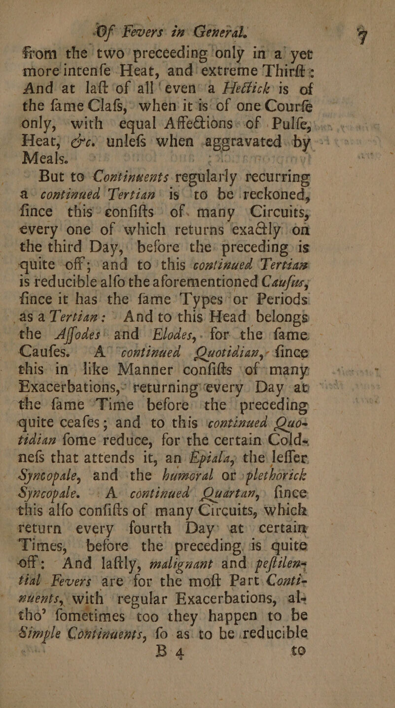 A ME * LETT 0f. Fevers: in General. from the two preceeding only in a’ yet more intenfe Heat, and extreme Thirft&lt; And at laít of all'even' a Heéctick is of the fame Clafs,- when it is of one Courfe Meals. jd peg M But to Coztipsezts regularly recurring a continued Tertiam: is to be reckoned, fince this’ confifts of. many Circuits, every one of which returns exa@ly on - the third Day, before the: preceding 1s quite off; and to this cosizzued Tertiam is reducible alfo the aforementioned Caufus, fince it has the fame Types or Periods: asa Tertian: ^ And to this Head belongs Caufes. A “continued Quotidian, fince this in) like Manner confilts of many quite ceafes; and to this ‘continued Quo- tidiam fome reduce, for the certain Colds nefs that attends it, an Epéala, the lefler - Syntopale, and the humoral or» plethorick Syncopale. A: continued Quartan, fince this alfo confifts of many Circuits, which return every fourth Day&gt; at certain Times, before the preceding, 1s quite off: And laftly, malignant and. peftilens _ Hal Fevers are for the moft Part. Cozt;- ^ sentis, with regular Exacerbations, al. tho’ fometimes too they happen to be Simple Continuents, fo as to be reducible Ca B 4 to