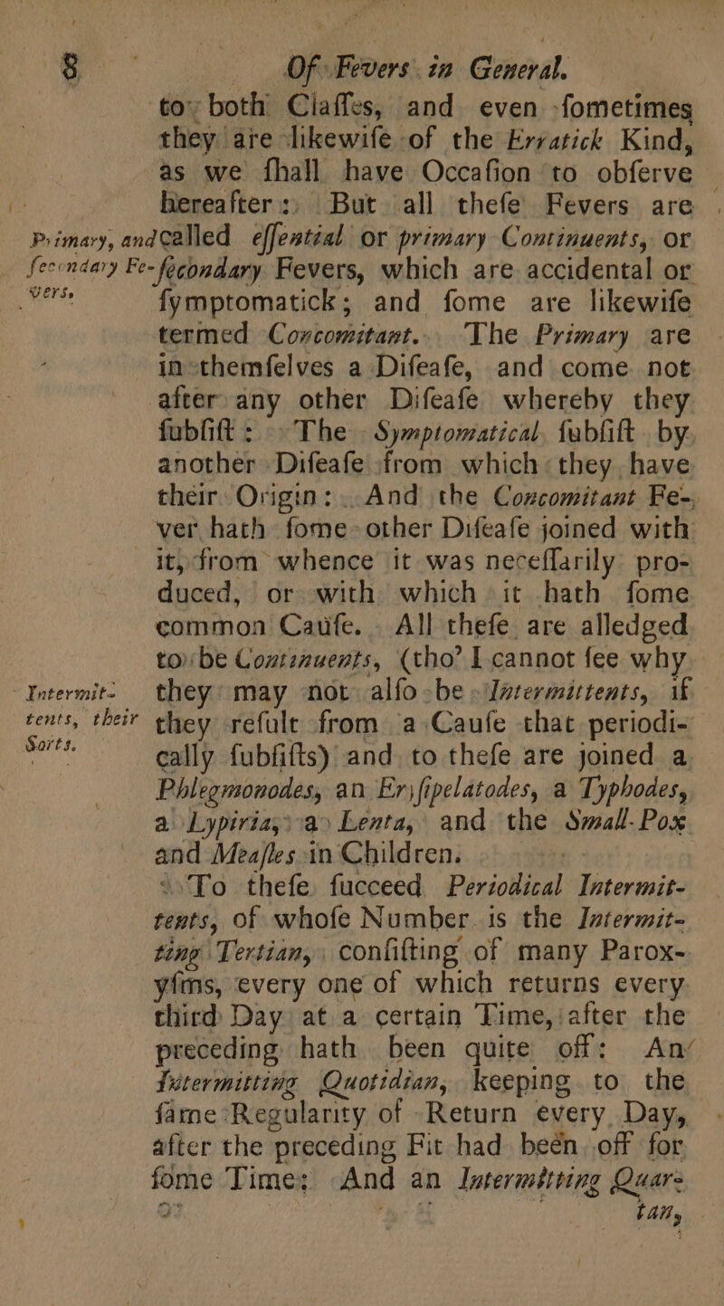 r Piimary, and they are likewife of the Erratick Kind, as we fhall have Occafion to obferve © hereafter:. But all thefe Fevers are called effeatial or primary Continuents, or Verse fymptomatick; and fome are likewife - Intermit- tents, tbeir Sorts. in-themfelves a Difeafe, and come not after any other Difeafe whereby they fubfift : The Symptomatical. fabfift . by, another Difeafe from which: they have their: Origin: |. And the Concomitant Fe-, ver hath fome- other Difeafe joined with ity from whence it was neceffarily. pro- duced, or with which it hath fome common Caufe. All thefe are alledged tobe Coxtinuents, (tho* I cannot fee why they may not alfo be . Igtermittents, if they refule from a Caufe that periodi- cally fubfifts) and. to thefe are joined a. Phlegmsonodes, an Er) fipelatodes, a Typhodes, a Lypiria,: a^ Lenta, and the Small. Pox and Mea/les in Children. : ffo thefe. fucceed Periodical Intermit- tents, of whofe Number.is the Intermit- ting Tertian, confilting of many Parox- yfms, every one of which returns every third Day at a certain Time, after the preceding hath been quite off: An/ Tutermittiug Quotidian, keeping to the farne Regularity of Return every, Day, after the preceding Fit had been. off for fome Time; And an Intermétting Quar: 2 uc M tay
