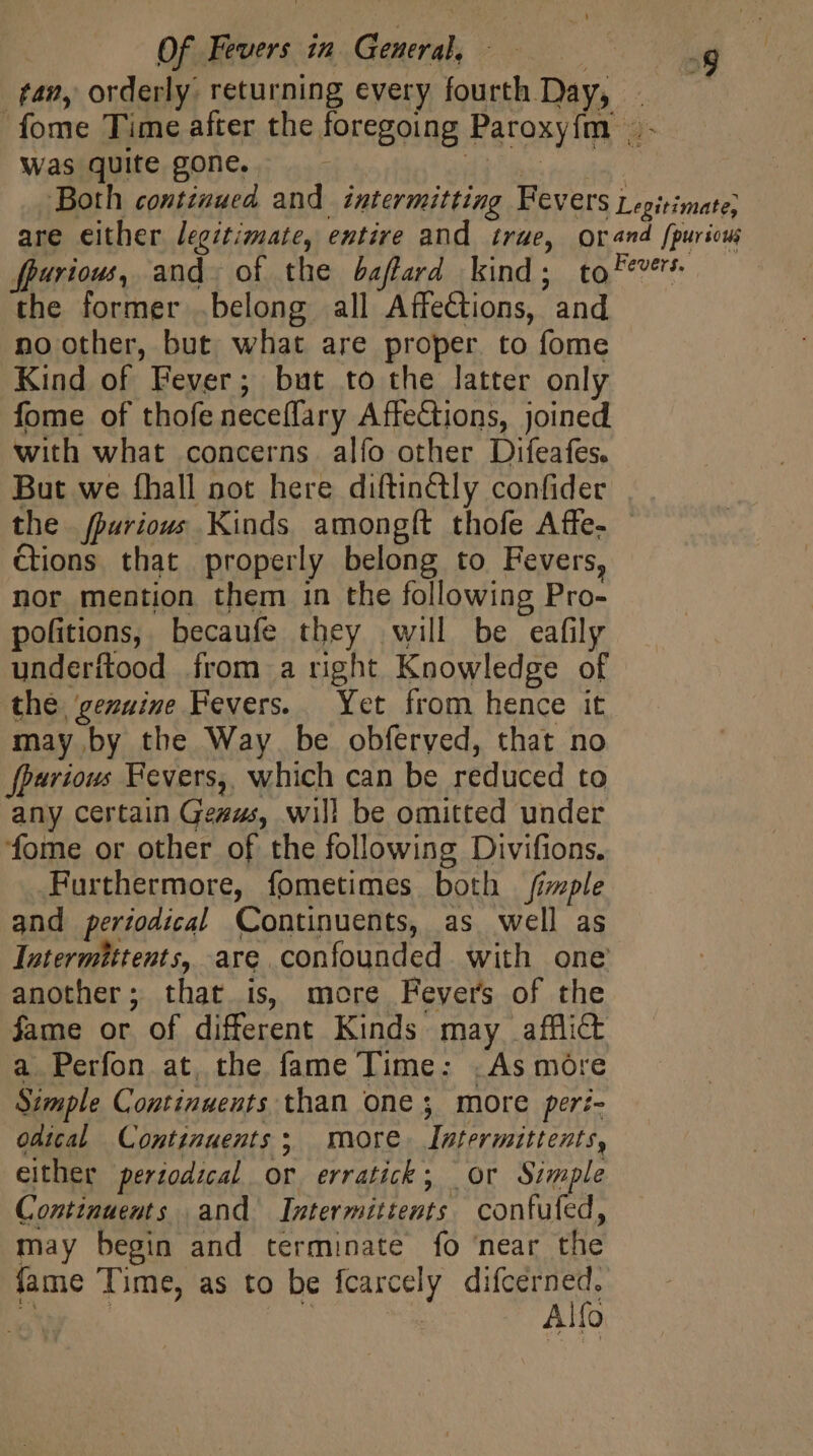 fan, orderly: returning every fourth Day, - fome Time after the foregoing Paroxy{m _- was quite gone. HAE ac ea Both continued and. intermitting Fevers Legitimate; are either legitimate, entire and true, orand fpuricui fpurious, and. of the baftard kind; tof??? the former .belong all AffeCtions, and no other, but. what are proper. to fome Kind of Fever; but to the latter only fome of thofe neceffary AffeCtions, joined with what concerns. alfo other Difeafes. But we fhall not here diftinctly confider the. fparious Kinds amongít thofe Affe- &amp;ions that properly belong to Fevers, nor mention them in the following Pro- pofitions, becaufe they will be eafily underítood from a right Knowledge of the, genuine Fevers. Yet from hence it may by the Way be obferyed, that no fparious Fevers, which can be reduced to any certain Gezzs, will be omitted under fome or other of the following Divifions. Furthermore, fometimes both imple and periodical Continuents, as well as latermittents, are confounded with one another; that is, more Fevers of the fame or of different Kinds may afflict a Perfon at, the fame Time: .As more Simple Continuents than one ; more per:- odical Continuents; more. Intermittents, either perzodzcal or erratick; or Simple Continuents and Intermittents confufed, may begin and terminate fo ‘near the fame Time, as to be fcarcely ee A 2 Alfo