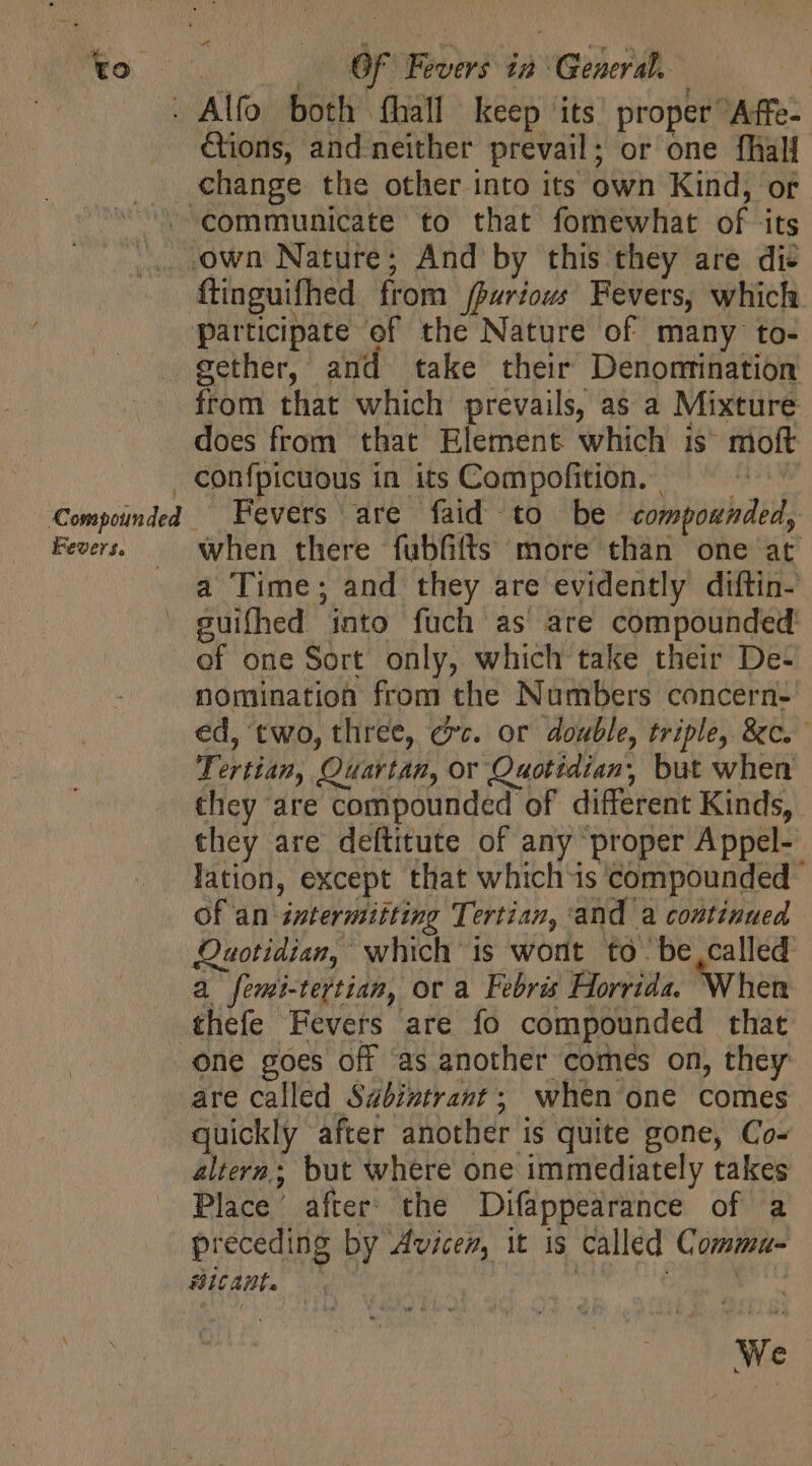 Ko change. the other into its own Kind, or Fevers. flinguifhed from (pariows Fevers, which participate of the Nature of many to- from that which prevails, as a Mixture does from that Element which is moft confpicuous in its Compofition. | suifhed into fuch as are compounded of one Sort only, which take their De- nomination from the Numbers concern- Tertian, Quartan, or Quotidian, but when they are compounded of different Kinds, of an zatermitting Tertian, ‘and a continued thefe Fevers are fo compounded that are called Sabintrant; when one comes quickly after another is quite gone, Co- altern; but where one immediately takes Place’ after’ the Difappearance of a preceding by Avicen, it is called Comma- LC AE. We