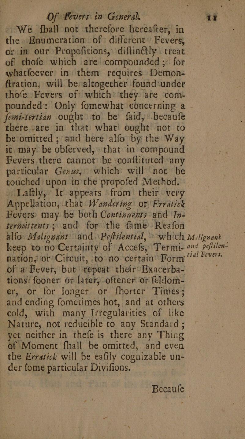 ;We.fball not therefore hereafter, in . the Enumeration of: different’ Fevers, or in our Propofitions, diftinGly . treat of thofe which are compounded ;- for - whatfoever in them requires: Demon- ftration, will be: altogether found-under .thofe Fevers of which: they. are ‘com. pounded: Only fomewhat concerning a femi-tertian ought to be faid, .becaufe there. sare in that: what ought not to be omitted ; and here alfo by the Way it may. be obferved, that in compound Fevers.there cannot be -conftituted any particular Gezzz,' which: will not ' be touched upon in the propofed Method. |. »Laftly,: It appears from their very Appellation, that Wandering or Erratick Fevers) may be both Continuents: atid 'In- termittents; and for the fame Reafon alfo: Malignant and. Peffilential, ^ which Mulignant keep to no Certainty of Accefs, Termi- «»4 potilen- nation, or Circuit, :to no certain’ Form ^ Fe ofa Bever, but repeat their Exacerba- tions’ fooner: or later, oftener or feldom- er, or for longer or fhorter Times; and ending fometimes hot, and at others cold, with many Irregularities of like Nature, not reducible to any Standard ; yet neither in thefe is there any Thing of Moment fhall be omitted, and even the Erratick will be eafily cogüizable un- der fome particular Divifions. - Becaufe |
