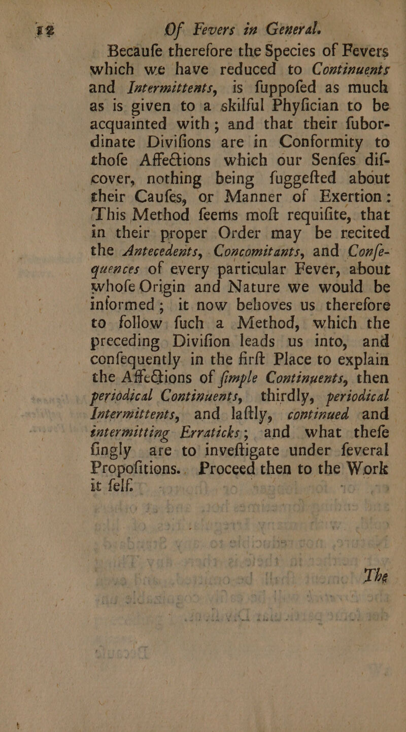 Becaufe therefore the Species of Fevers which we have reduced to Continuents and JIntermittents, is fuppofed as much as is given to a skilful Phyfician to be acquainted with ; and that their fubor- dinate Divifions are in Conformity to thofe Affections which our Senfes dif- cover, nothing being fuggefted about their Caufes, or Manner of Exertion: ‘This Method feems moft requifite, that in their proper Order may be recited the Antecedents, Concomitants, and Confe- quences of every particular Fever, about whofe Origin and Nature we would be to follow: fuch a Method, which the preceding Divifion leads us into, and confequently. in the firft Place to explain the AffeGtions of fimple Continuents, then — periodical Continuents, thirdly, periodical | Intermittents, and laftly, continued and sntermitting Erraticks,; and what thefe fingly are to inveftigate under feveral PropofitieBse Proceed then to the Work it felf | | | | The