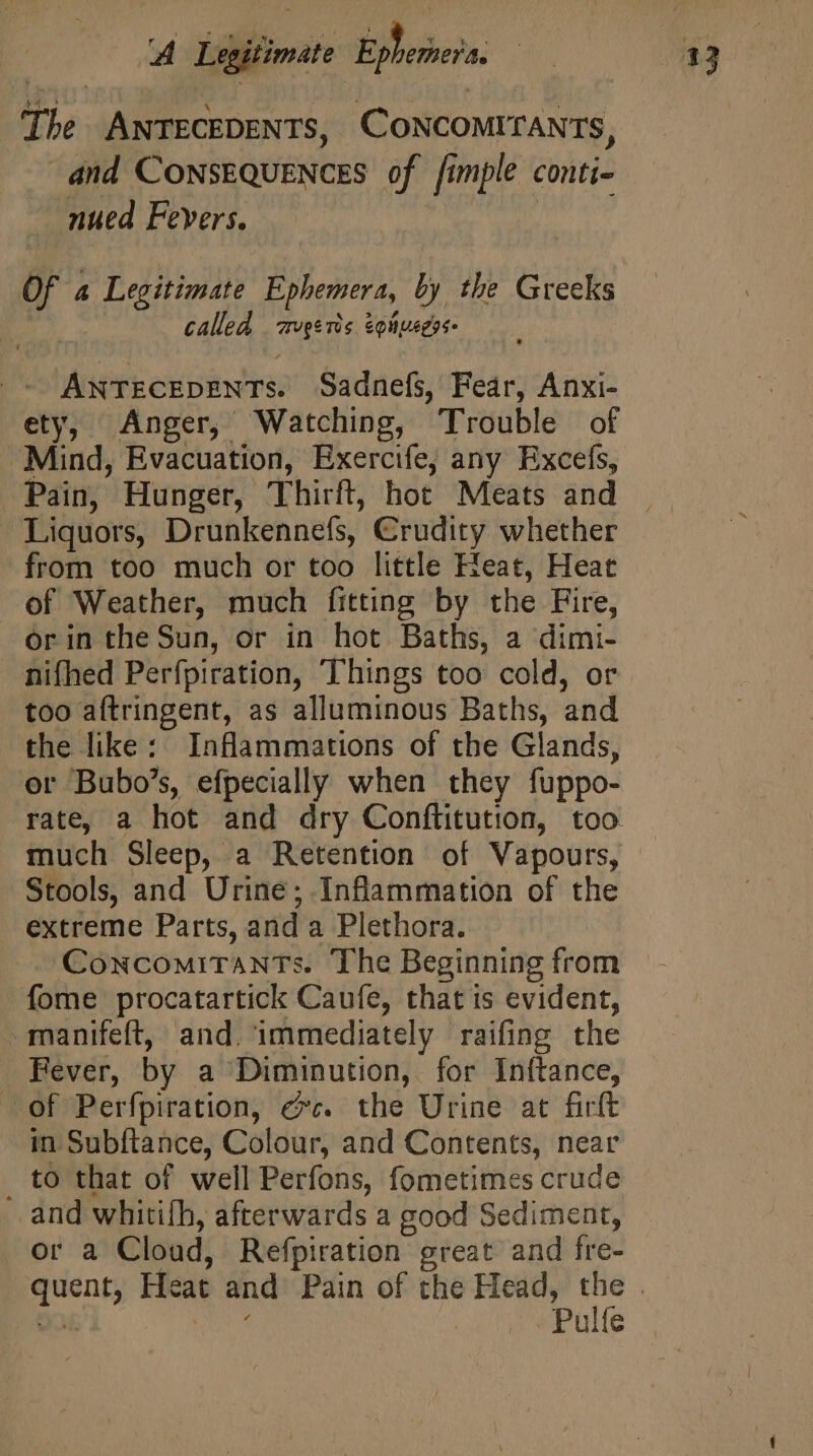 The ANTECEDENTS, CONCOMITANTS, dnd CONSEQUENCES of [imple conti- nued Fevers. | Of A Legitimate Ephemera, by the Greeks called zvgerts &amp;oliuegos- ANTECEDENTs. Sadnefs, Fear, Anxi- ety, Anger, Watching, Trouble of Mind, Evacuation, Exercife, any Excefs, Pain, Hunger, Thirft, hot Meats and Liquors, Drunkennefs, Crudity whether from too much or too little Heat, Heat of Weather, much fitting by the Fire, orin the Sun, or in hot Baths, a dimi- nifhed Perfpiration, Things too cold, or too aftringent, as alluminous Baths, and the like: Inflammations of the Glands, er Bubo’s, efpecially when they fuppo- rate, a hot and dry Conflitution, too Stools, and Urine ; Inflammation of the extreme Parts, and a Plethora. Concomitants. The Beginning from fome procatartick Caufe, that is evident, manifeft, and. immediately raifing the Fever, by a Diminution, for Inftance, of Perfpiration, ec. the Urine at firft in Subf{tance, Colour, and Contents, near _ to that of well Perfons, fometimes crude and whitifh, afterwards a good Sediment, or a Cloud, Refpiration great and fre- Pulfe