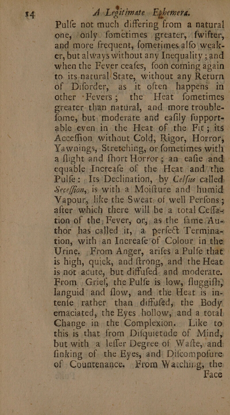 A Legitimate Ephemera. Pulfe not much differing from a natural and more frequent, fometimes.alfo weak- er, but always without any Inequality ; and to its natural State, without any Return of Diforder, as it often happens in. other *Fevers; the Heat fometimes greater. than natural, and more trouble- fome, but. moderate and eafily fupport- able even in the Heat of the Fit; its. Acceffion without Cold, Rigor, Horror; Yawnings, Stretching, or fometimes with a flight and fhort Horror; an eafie and equable.Incteafe of the Heat and;the Pulfe: | Its Declination, bv. Ce/fzs called: Seceffton,, is witha Moifture and humid Vapour, like the Sweat: of well Perfons; after which there will be a total Ceffae tion of the; Fever, or,, asthe fame Aus. thor has called it, à perfect Termina- tion, with an Increafe'of Colour in the Urine. From Anger, arifes a Pulfe that is high, quick, and ftrong, and the Heat. is not acute, but diffufed. and moderate. From , Grief, the Pulfe is low, fluggifh) languid’ and flow, and the Heat is. in- tenfe rather than diffufed, the Body emaciated, the Eyes hollow, and a total Change in the Complexion. Like to this is that from Difquietade of Mind, finking of. the. Eyes, and. Difcompofure of Countenance. From Waiching, the | | Face