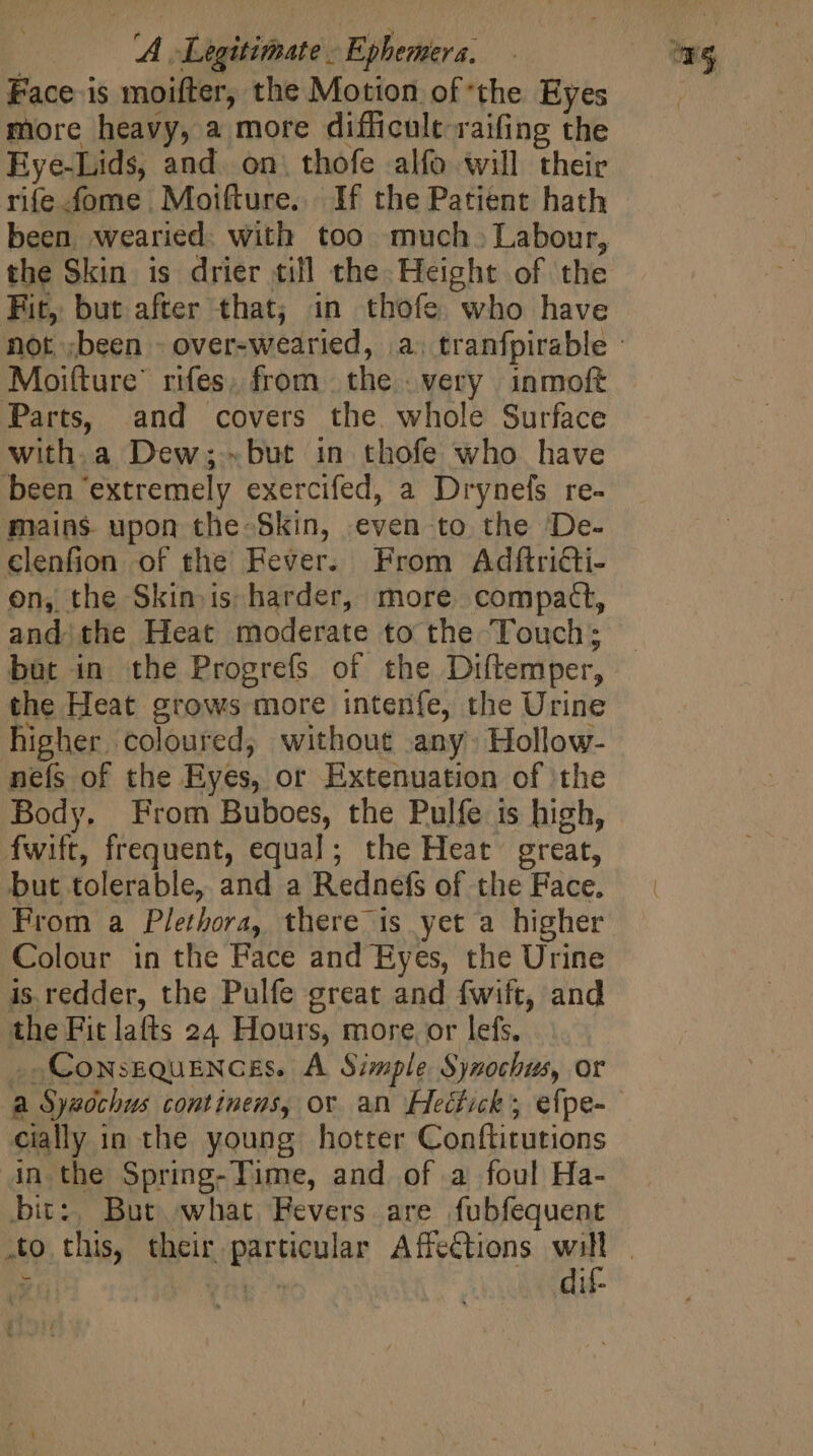 | AA - Legitimate - Ephemera. Face is moifter, the Motion of the Eyes more heavy, a more difficult raifing the Eye-Lids, and. on. thofe alfo will their rife .fome . Moifture. If the Patient hath been. wearied. with too much. Labour, the Skin is drier till the. Height of the Fit, but after that; in thofe. who have Moifture’ rifes, from | the very inmoft Parts, and covers the whole Surface with.a Dew;-but in thofe who have been ‘extremely exercifed, a Drynefs re- mains upon the Skin, even to the De- €lenfion of the Fever. From Adftricti- on, the Skin. is harder, more compact, andi the Heat moderate to the Touch; but in the Progrefs of the Diftemper, the Heat grows more intenfe, the Urine higher coloured; without any: Hollow- neís of the Eyes, or Extenuation of the Body. From Buboes, the Pulfe is high, fwift, frequent, equal; the Heat great, but tolerable, and a Rednefs of the Face. Prom a Plethora, there is yet a higher Colour in the Face and Eyes, the Urine is redder, the Pulfe great and fwift, and the Fit lafts 24 Hours, more or lefs. _ Consequences. A Simple Synochus, or a Syzochus continens, or an Heétick, efpe- cially in the young hotter Conftitutions in the Spring- Time, and of a foul Ha- bit:, But what Fevers are fubfequent dif-