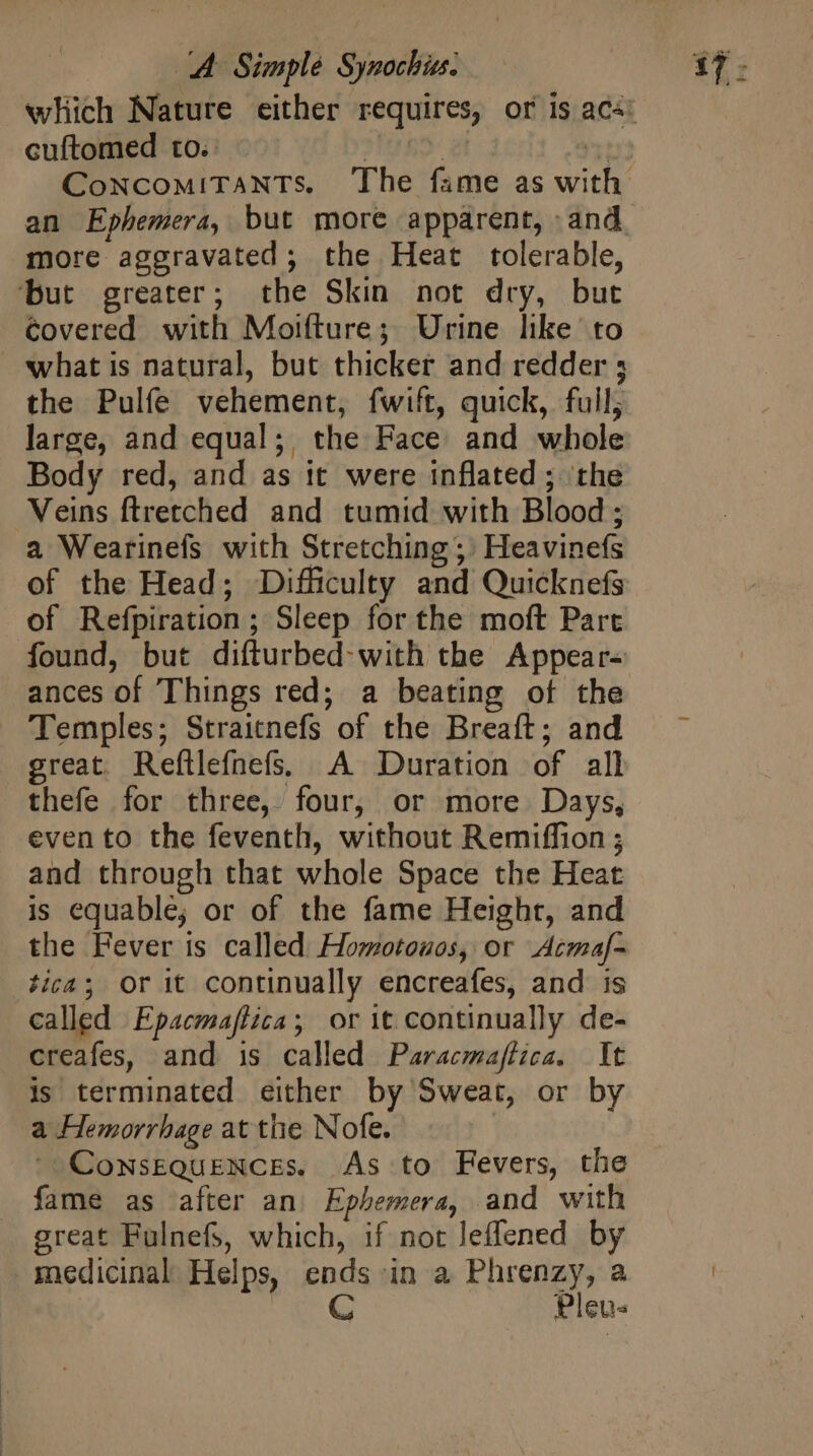 cuftomed to. an Ephemera, but more apparent, and more aggravated; the Heat tolerable, ‘but greater; the Skin not dry, but Covered with Moifture; Urine like to what is natural, but thicker and redder ; the Pulfe vehement, fwift, quick, full; large, and equal; the Face and whole Body red, and as it were inflated ; the Veins ftretched and tumid with Blood ; a Wearinefs with Stretching; Heavinefs of the Head; Difficulty and Quicknefs of Refpiration ; Sleep for the moft Part found, but difturbed: with the Appear- ances of Things red; a beating of the Temples; Straitnefs of the Breaft; and great. Refllefnefs; A Duration of all thefe for three, four, or more Days, even to the feventh, without Remiffion ; and through that whole Space the Heat is equablé; or of the fame Height, and the Fever is called Homotouos, or Acmaf- tica; Or it continually encreafes, and is called Epacmajfica; or it continually de- creafes, and is called Paracmajtica. It is terminated either by Sweat, or by a Hemorrhage at the Nofe. ^ Consequences. As to Fevers, the fame as after an. Ephemera, and with great Fulnefs, which, if not leffened by medicinal Helps, ends in a Phrenzy, a C Pleus