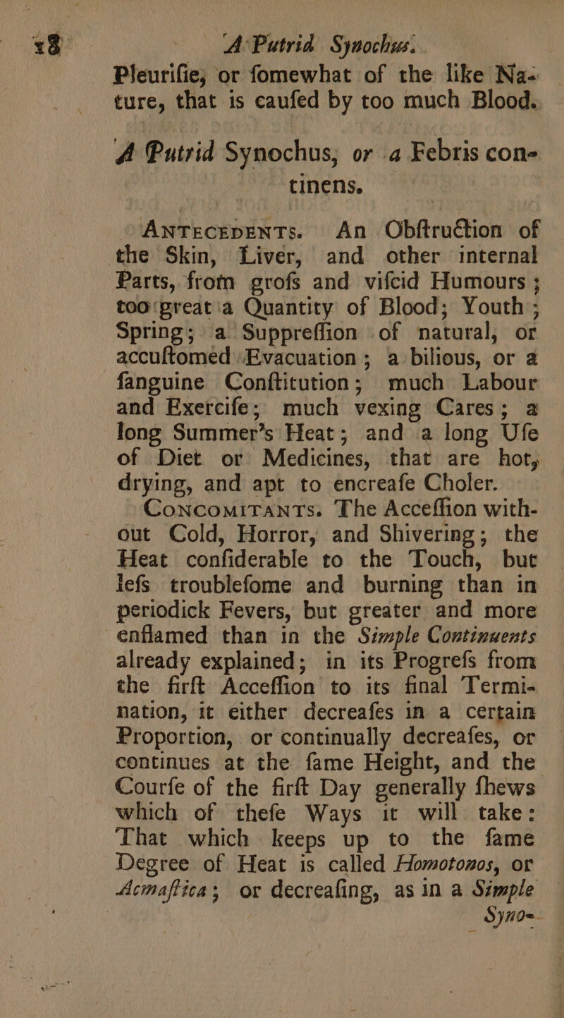 A: Putrid. Synochus. | Pleurifie; or fomewhat of the like Na- ture, that is caufed by too much Blood. A Putrid Synochus, or .4 Febris con- tinens. ANTECEDENTs. An Obftruétion of the Skin, Liver, and other internal Parts, from grofs and vifcid Humours ; too ‘preat a Quantity of Blood; Youth ; Spring; a Suppreffion of natural, or accuftomed Evacuation ; a bilious, or a fanguine Conftitution; much Labour and Exercife; much vexing Cares; a long Summer's Heat; and a long Ufe of Diet or Medicines, that are hot, drying, and apt to encreafe Choler. ^CoxcouirTANTs. The Acceffion with- out Cold, Horror, and Shivering; the Heat confiderable to the Touch, but lefs troublefome and burning than in periodick Fevers, but greater and more already explained; in its Progrefs from the firft Acceffion to its final Termi- nation, it either decreafes in a certain Proportion, or continually decreafes, or — continues at the fame Height, and the Courfe of the firft Day generally fhews which of thefe Ways it will take: That which keeps up to the fame Degree of Heat is called Homotonos, or ^ SyA0«-