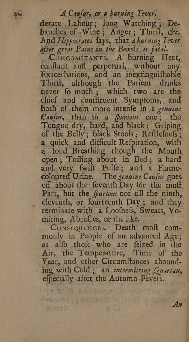 A Canfut, or. burning. Fever, derate Labour; long Watching ;: De- bauches of Wine? Anger; Thirít, c. after great Pains in, the Bowels is fatal... _,CONCoMITANTS,...A‘ burning Heat, conftant and, perpetual, without any. Exacerbations, and an inextinguifhable Thich, although: the, Patient drinks never fo much ;. which two . are. the chief and conftituent Symptoms, and | both of them more intenfe in a genuine Cau[us,. than. in a fparious one; the Tongue dry, hard, and black; Griping of the Belly; -black Stools; Reftlefnefs ; aloud Breathing though the Mouth - open; Tofhng about in Bed; a hard - and. very fwift Pulífe; and a Flame- coloured Urine. The geawine Cag[us goes off about the feventh Day for the moft Part, but the fparious not.till the ninth, eleventh, or fourteenth Day ; and they. terminate with a Loofnefs, Sweats, Vo-- miting, Abcelces, or the like. | ‘ConsEQUENCES.- Death moft com- monly in People of an advanced Age; Air, the Temperature, ‘Time of the Year, and other Circumftances abound- efpecially after the Autumn. Fevers.