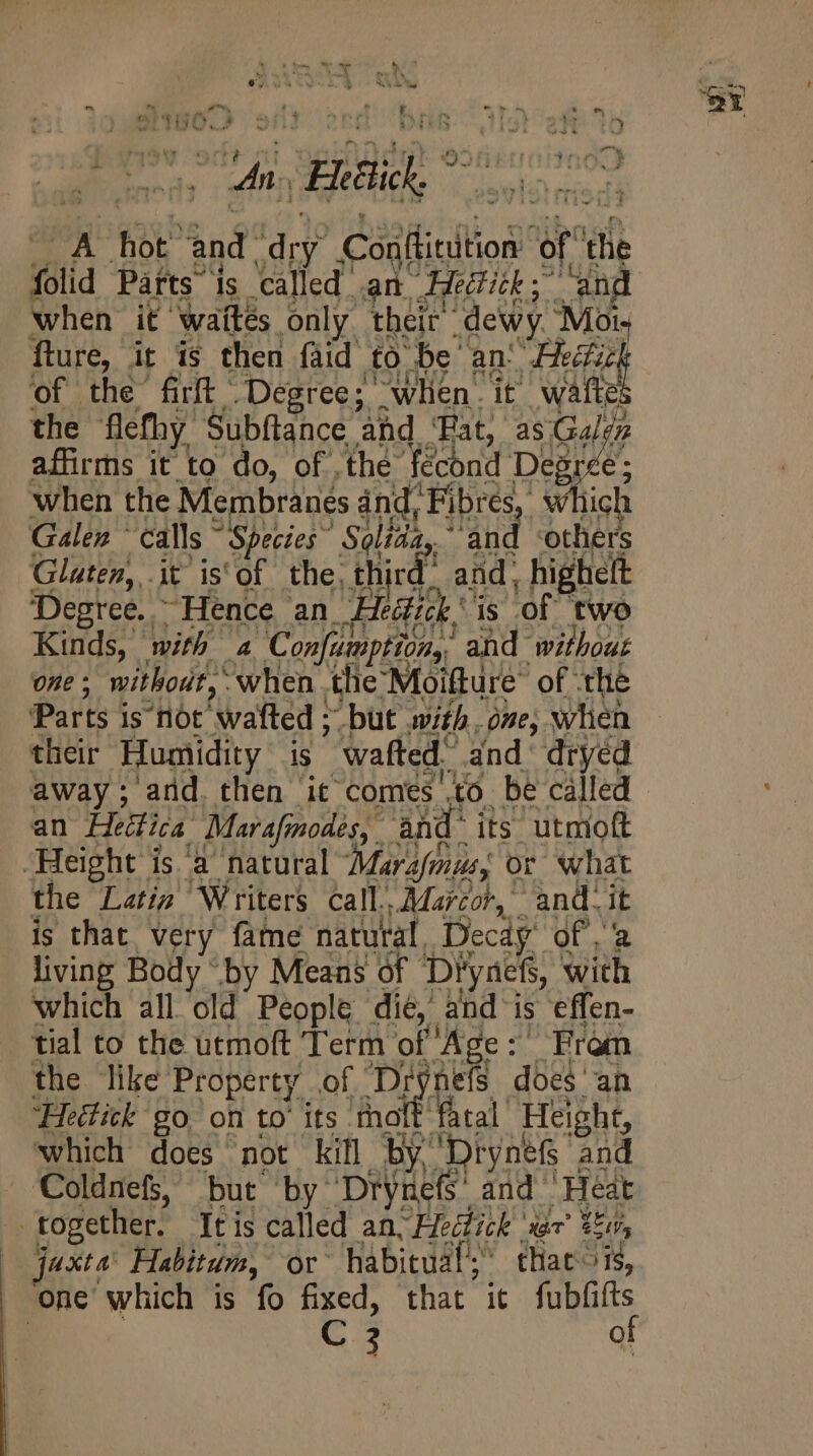9 Bii ° A hot” and ae Casitiltion’ of i folid Parts is called. am. edith 5 when it ‘waités only their’ dewy. Msi, fture, it is then faid to ‘be’ an: ARE of the firft Degree; “when. it wafte the flefhy Subftance and Tat, as. Eu affirms it to do, of the fécond Degr e when the Membranes and, A which Galen ^ calls ~ Species” ‘Soltda,, ‘others Glaten, it is'of the, third: aid, highelt Degree. - Hence an. Hedtick' is of two Kinds, with 4 Confumption,, ‘and without one ; without, when the Moifture’ of the Parts j is not wafted : “but with -óne, when their Humidity is  wafted’ and dryed away ; and. then it comes io. be called an Helia Marafinodes, an ànd its utmoft Height is à natural Mer or what the Latis Writers call. Marco, and.it is that, very fame natural. Decdy Qf. a living Body “by Means of ‘Diyaefs, Sho which all old People dié, and is effen- tial to the utmoft Term of Age :' Fram the like Property of Di nels does an ‘Heétitk go on to its moft fatal Height, which does not kill by. Dtynef and CColdnefs, but by Drynes and Heat | together. It is called an, Heétick | rar’ Er, joxta’ Habitum, or habitual; thacois, ‘one which is fo fixed, that it fubfifts
