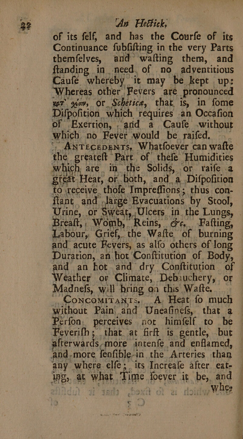 ‘An Heétick. of its felf, and has the Courfe of its Continuance fubfifting in the very Parts themfelves, and wafting them, and flanding in need. of no adventitious Caufé whereby it may be kept up: Whereas other Fevers aré pronounced wT g¢ow, Or, Schétice, that is, in fome Difpofition which requires an Occafion of fxertion, . arid a Caufe .without which no Fever would be raifed. .. ANTECEDENTS, Whatfoever can wafte the greateft Part of thefe famidices which are. in the Solids, or raife. great Heat, or both, and a Difpokties to receive, thofe Tmpreffions ; thus con- flant and. lage: Evacuations by Stool, Urine, or weat, Ulcers in. the Lungs, | Breaft,, Womb, Reins, ce, Fafting, Labour, Grief, the Wafte of burning and acute Fevers, as alfo others. of long Duration, an hot Conftitution of. Body, — nd an hot and dry Conftitution of Weather or Climate, Debjuchery, Or Madnefs, will bring aa this Wafte. _, Concomitants, A, Heat fo much without Pain and Uneafinefs, that a Perfon, perceives sot himfelf to be Feverifh ; that at firft is gentle, but afterwards, more antenfe and enflamed, and. more fenfible-in, the Arteries than any where elfe; its Increafe after eat- i»g, et what. Ti ime fever, it be, and |