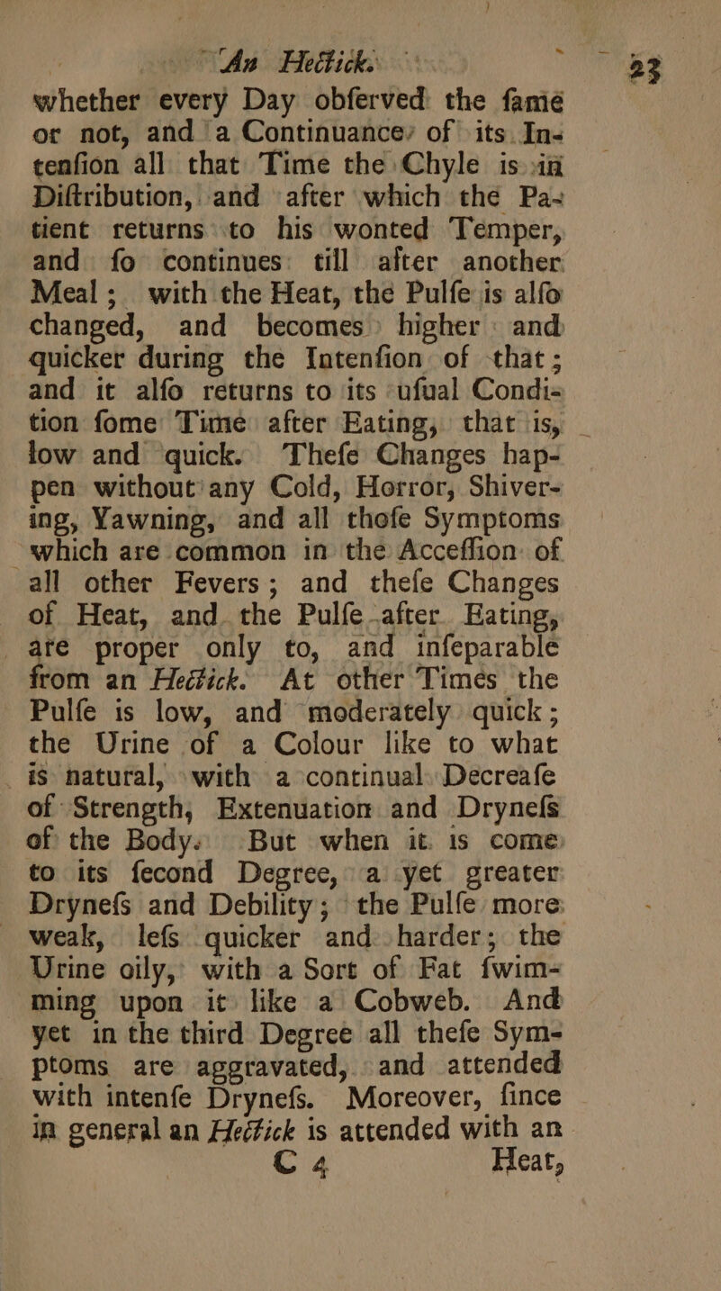 | An Hee c i whether every Day obferved the fame or not, and a Continuancey of its In- tenfion all that Time the Chyle is in Diftribution, and after which the Pa- tient returns to his wonted Temper, and fo continues: till after another Meal; with the Heat, the Pulfe is alfo changed, and becomes higher : and quicker during the Intenfion of that; and it alío returns to its ufual Condi- low and quick. Thefe Changes hap- pen without any Cold, Horror, Shiver- ing, Yawning, and all thofe Symptoms which are common in the Acceffion: of all other Fevers; and theíe Changes of Heat, and. the Pulíe after. Eating, are proper only to, and infeparable from an Heck. At other Times the Pulfe is low, and moderately quick ; the Urine of a Colour like to what is natural, with a continual. Decreafe of Strength, Extenuation and Drynefs of the Body. But when it is come to its fecond Degree, a yet greater Drynefs and Debility; the Pulfe more Urine oily, with a Sort of Fat fwim- Ming upon it like a Cobweb. And yet in the third Degree all thefe Sym- ptoms are aggravated, and attended with intenfe Drynefs. Moreover, fince in general an Heéfick is attended with an C4 Heat,