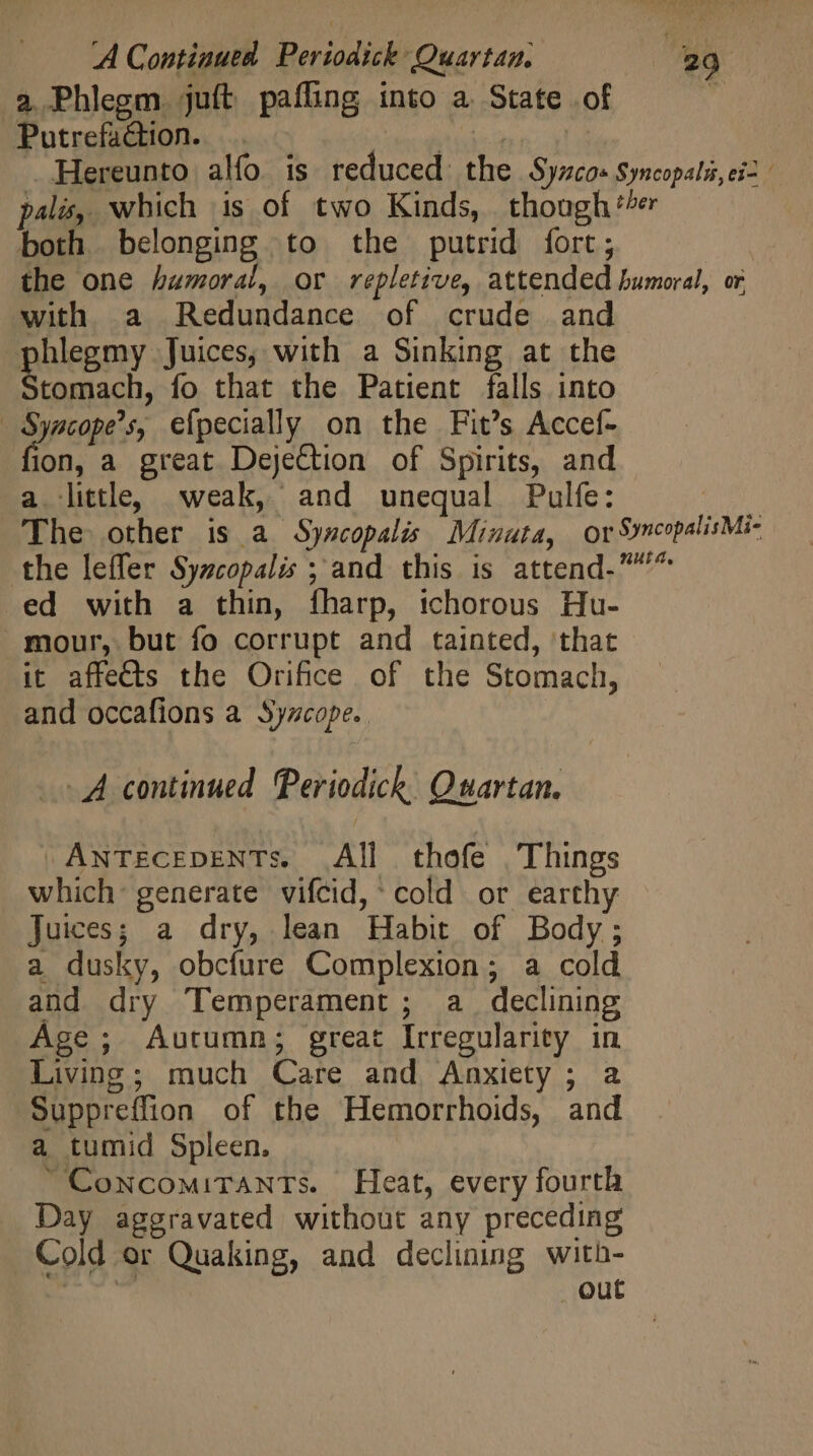 2 Phlegm. juft pafling into a. State of  Putrefaction. |. Debi Cie s Hereunto alfo. is reduced the Syzcos Syncopals,ci- palés, which is of two Kinds, though ‘er both. belonging to the putrid fort; the one humoral, or repletive, attended humoral, or with a Redundance of crude and phlegmy Juices, with a Sinking at the soe fo that the Patient falls into - Syacope’s, efpecially on the Fit’s Accef- ion, a great Dejection of Spirits, and a little, weak, and unequal Pulfe: | The other is a Syncopalis Minuta, or SyncopalisMi- the leffer Syzcopalis ; and this is attend-^ ed with a thin, fharp, tchorous Hu- mour, but fo corrupt and tainted, that it affects the Orifice of the Stomach, and occafions a Syzcope. 4 continued. Periodich Quartan. »AwTECEDENTs. All thofe . Things which generate vifcid,' cold or earthy Juices; a dry, lean Habit of Body; a dusky, obcfure Complexion; a cold and dry Temperament ; a declining Age; Autumn; great Irregularity in Living; much Care and Anxiety; a Suppreffion of the Hemorrhoids, and a tumid Spleen. CowNcoMiTANTs. Heat, every fourth Day aggravated without any preceding Cold or Quaking, and declining with- out