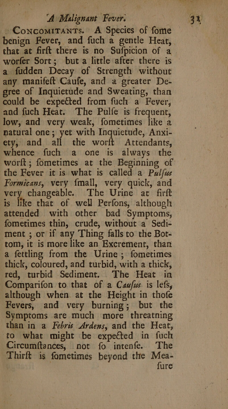 -ConcomiTants. A Species of fome that at firft there is no Sufpicion of a a fudden Decay of Strength without any manifeft Caufe, and a greater De- gree of Inquietude and Sweating, than could be expected from fuch a Fever, and fuch Heat. The Pulfe is frequent, low, and very weak, fometimes like a natural one; yet with Inquietude, Anxi- ety, and all the worft Attendants, whence fuch a one is always the worft; fometimes at the Beginning of the Fever it is what is called a Pulfus very changeable. The Urine at firft is like that of well Perfons, although fometimes thin, crude, without a Sedi- ment ; or if any Thing falls to the Bot- tom, it is more like an Excrement, than a fettling from the Urine ; fometimes thick, coloured, and turbid, with a thick, red, turbid Sediment. The Heat in Comparifon to that of a Caufus. is lefs, although when. at the Height in thofe Fevers, and very burning; but the Symptoms are much more threatning than in a Febris Ardens, and the Heat, to what might be expected in fuch Circumítances, not fo intenfe. The Thirft is fometimes beyond the n | ure