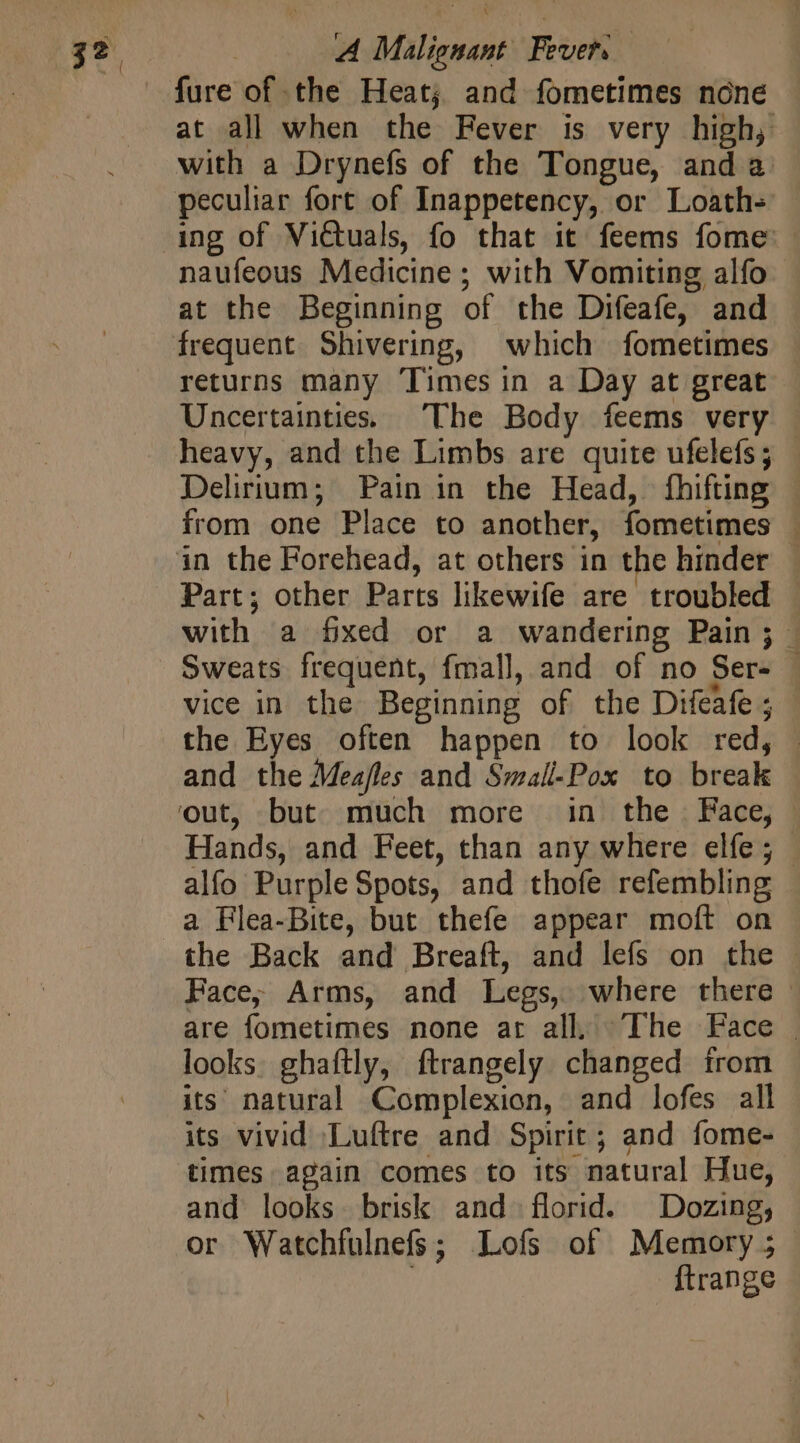 fure of the Heat; and fometimes none naufeous Medicine; with Vomiting alfo at the Beginning of the Difeafe, and frequent Shivering, which fometimes returns many ‘Times in a Day at great heavy, and the Limbs are quite ufelefs ; Delirium; Pain in the Head, fhifting from one Place to another, fometimes Part; other Parts likewife are troubled —s &gt;  - and the Meaffes and Small-Pox to break alfo Purple Spots, and thofe refembling a Flea-Bite, but thefe appear moít on looks. ghaftly, ftrangely changed from its natural Complexion, and lofes all its vivid Luftre and Spirit; and fome- times again comes to its natural Hue, and looks brisk and florid. Dozing; ftrange